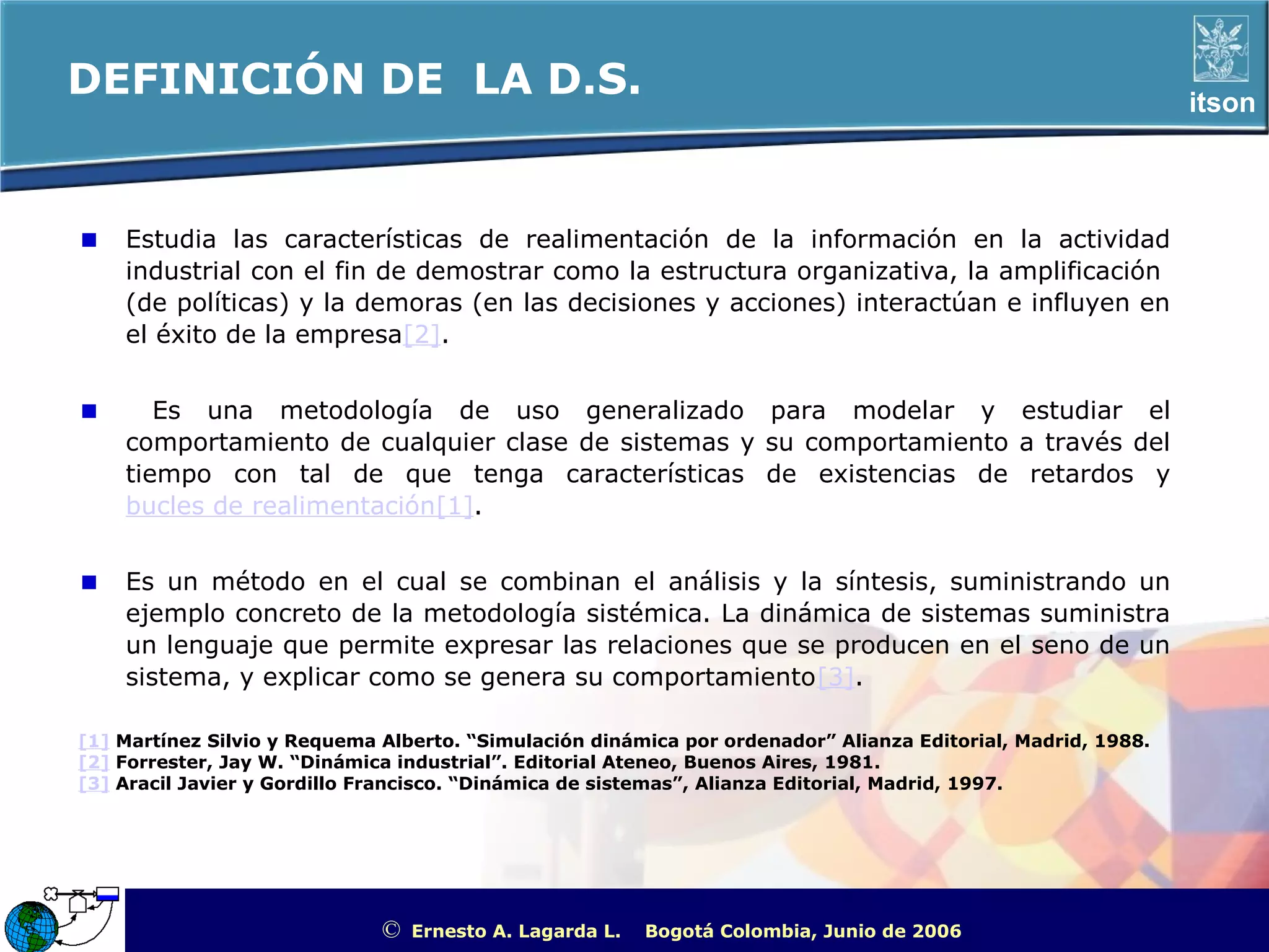 DEFINICIÓN DE LA D.S.                                                                                              itson



    Estudia las características de realimentación de la información en la actividad
    industrial con el fin de demostrar como la estructura organizativa, la amplificación
    (de políticas) y la demoras (en las decisiones y acciones) interactúan e influyen en
    el éxito de la empresa[2].


       Es una metodología de uso generalizado para modelar y estudiar el
    comportamiento de cualquier clase de sistemas y su comportamiento a través del
    tiempo con tal de que tenga características de existencias de retardos y
    bucles de realimentación[1].


    Es un método en el cual se combinan el análisis y la síntesis, suministrando un
    ejemplo concreto de la metodología sistémica. La dinámica de sistemas suministra
    un lenguaje que permite expresar las relaciones que se producen en el seno de un
    sistema, y explicar como se genera su comportamiento[3].

[1] Martínez Silvio y Requema Alberto. “Simulación dinámica por ordenador” Alianza Editorial, Madrid, 1988.
[2] Forrester, Jay W. “Dinámica industrial”. Editorial Ateneo, Buenos Aires, 1981.
[3] Aracil Javier y Gordillo Francisco. “Dinámica de sistemas”, Alianza Editorial, Madrid, 1997.




                              ©   Ernesto A. Lagarda L.   Bogotá Colombia, Junio de 2006   ITSON - “Educar para Trascender”
 