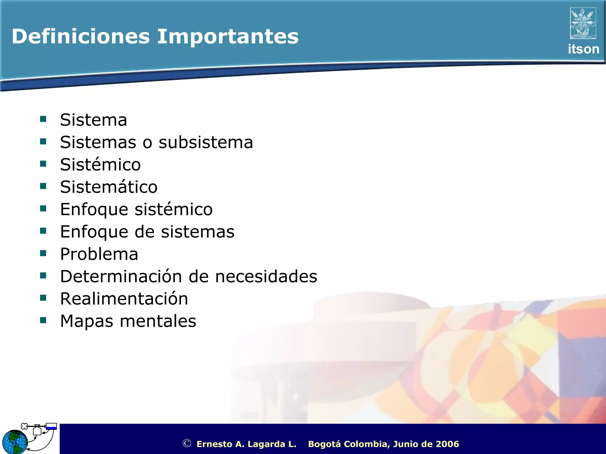 Definiciones Importantes                                                                              itson




    Sistema
    Sistemas o subsistema
    Sistémico
    Sistemático
    Enfoque sistémico
    Enfoque de sistemas
    Problema
    Determinación de necesidades
    Realimentación
    Mapas mentales




                 ©   Ernesto A. Lagarda L.   Bogotá Colombia, Junio de 2006   ITSON - “Educar para Trascender”
 