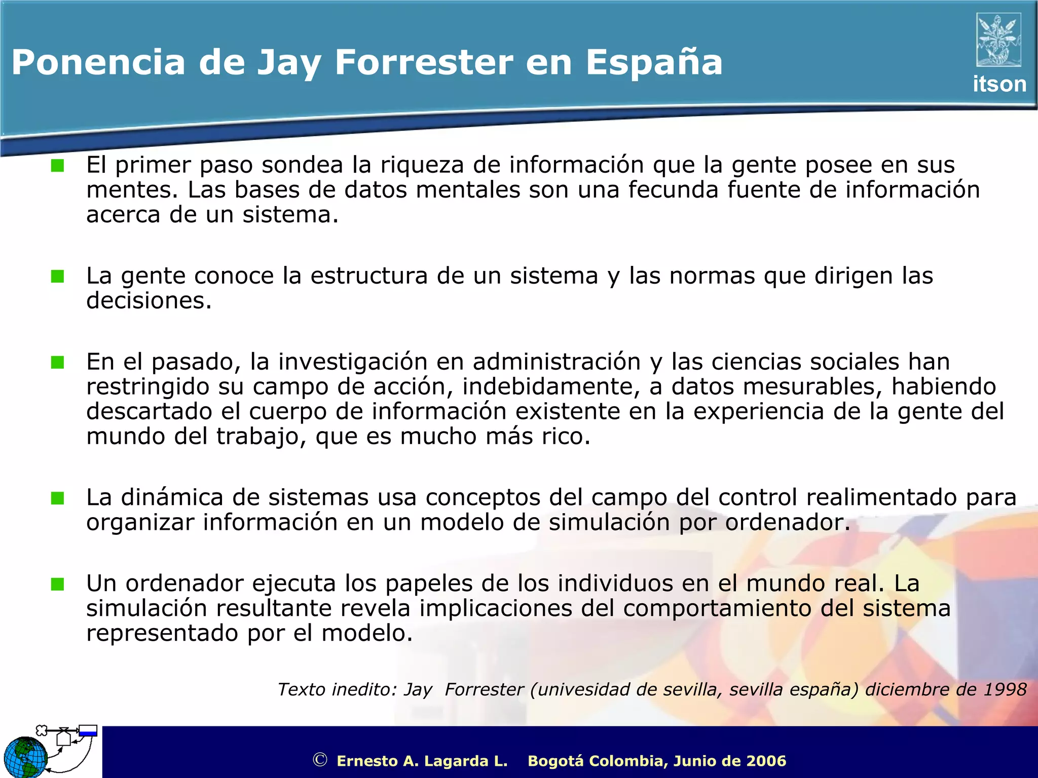 Ponencia de Jay Forrester en España                                                                         itson


   El primer paso sondea la riqueza de información que la gente posee en sus
   mentes. Las bases de datos mentales son una fecunda fuente de información
   acerca de un sistema.

   La gente conoce la estructura de un sistema y las normas que dirigen las
   decisiones.

   En el pasado, la investigación en administración y las ciencias sociales han
   restringido su campo de acción, indebidamente, a datos mesurables, habiendo
   descartado el cuerpo de información existente en la experiencia de la gente del
   mundo del trabajo, que es mucho más rico.

   La dinámica de sistemas usa conceptos del campo del control realimentado para
   organizar información en un modelo de simulación por ordenador.

   Un ordenador ejecuta los papeles de los individuos en el mundo real. La
   simulación resultante revela implicaciones del comportamiento del sistema
   representado por el modelo.

                   Texto inedito: Jay Forrester (univesidad de sevilla, sevilla españa) diciembre de 1998



                       ©   Ernesto A. Lagarda L.   Bogotá Colombia, Junio de 2006   ITSON - “Educar para Trascender”
 