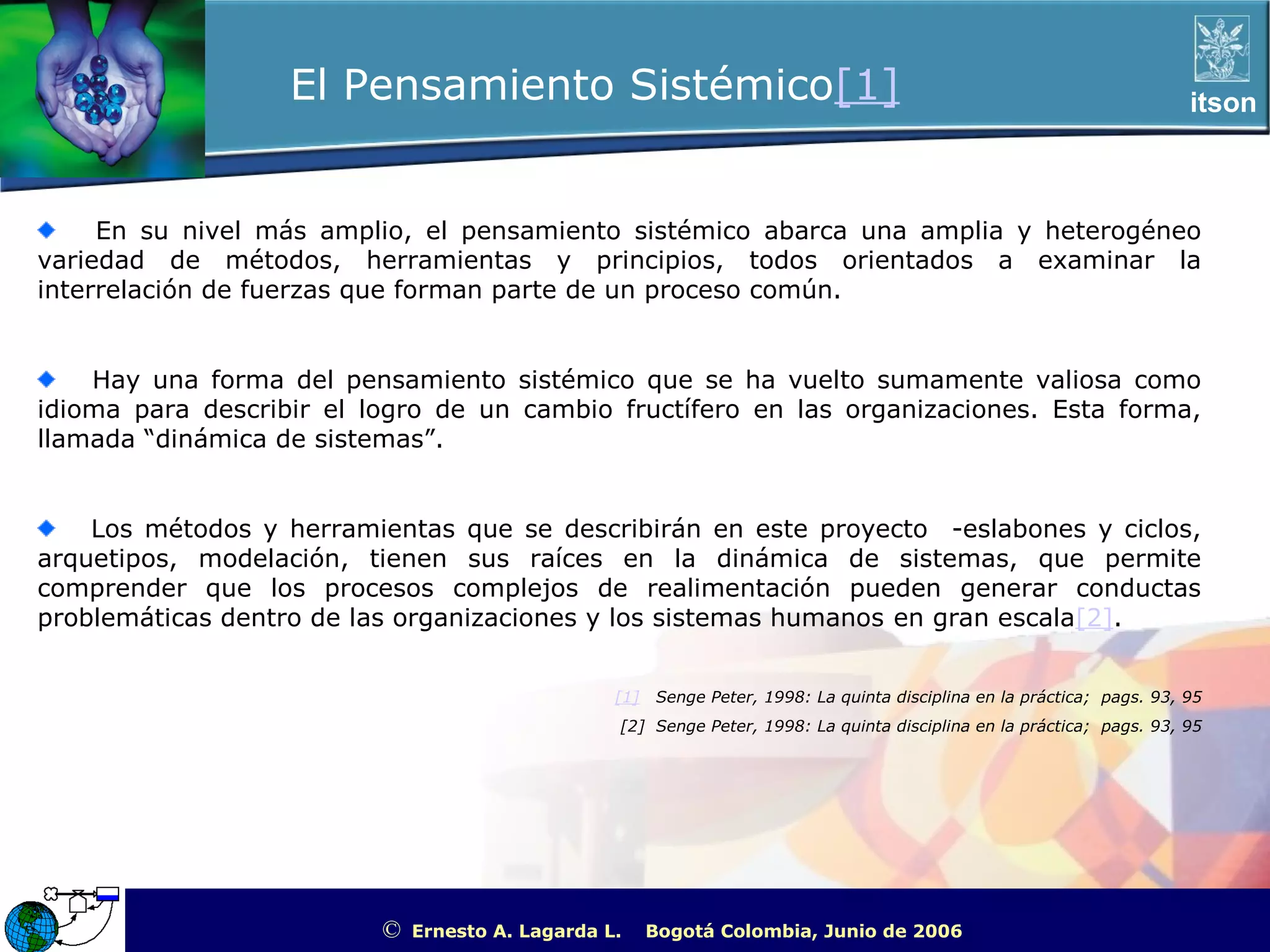 El Pensamiento Sistémico[1]                                                                            itson



     En su nivel más amplio, el pensamiento sistémico abarca una amplia y heterogéneo
variedad de métodos, herramientas y principios, todos orientados a examinar la
interrelación de fuerzas que forman parte de un proceso común.


    Hay una forma del pensamiento sistémico que se ha vuelto sumamente valiosa como
idioma para describir el logro de un cambio fructífero en las organizaciones. Esta forma,
llamada “dinámica de sistemas”.


    Los métodos y herramientas que se describirán en este proyecto -eslabones y ciclos,
arquetipos, modelación, tienen sus raíces en la dinámica de sistemas, que permite
comprender que los procesos complejos de realimentación pueden generar conductas
problemáticas dentro de las organizaciones y los sistemas humanos en gran escala[2].


                                                  [1]   Senge Peter, 1998: La quinta disciplina en la práctica; pags. 93, 95
                                                  [2] Senge Peter, 1998: La quinta disciplina en la práctica; pags. 93, 95




                          ©   Ernesto A. Lagarda L.     Bogotá Colombia, Junio de 2006          ITSON - “Educar para Trascender”
 