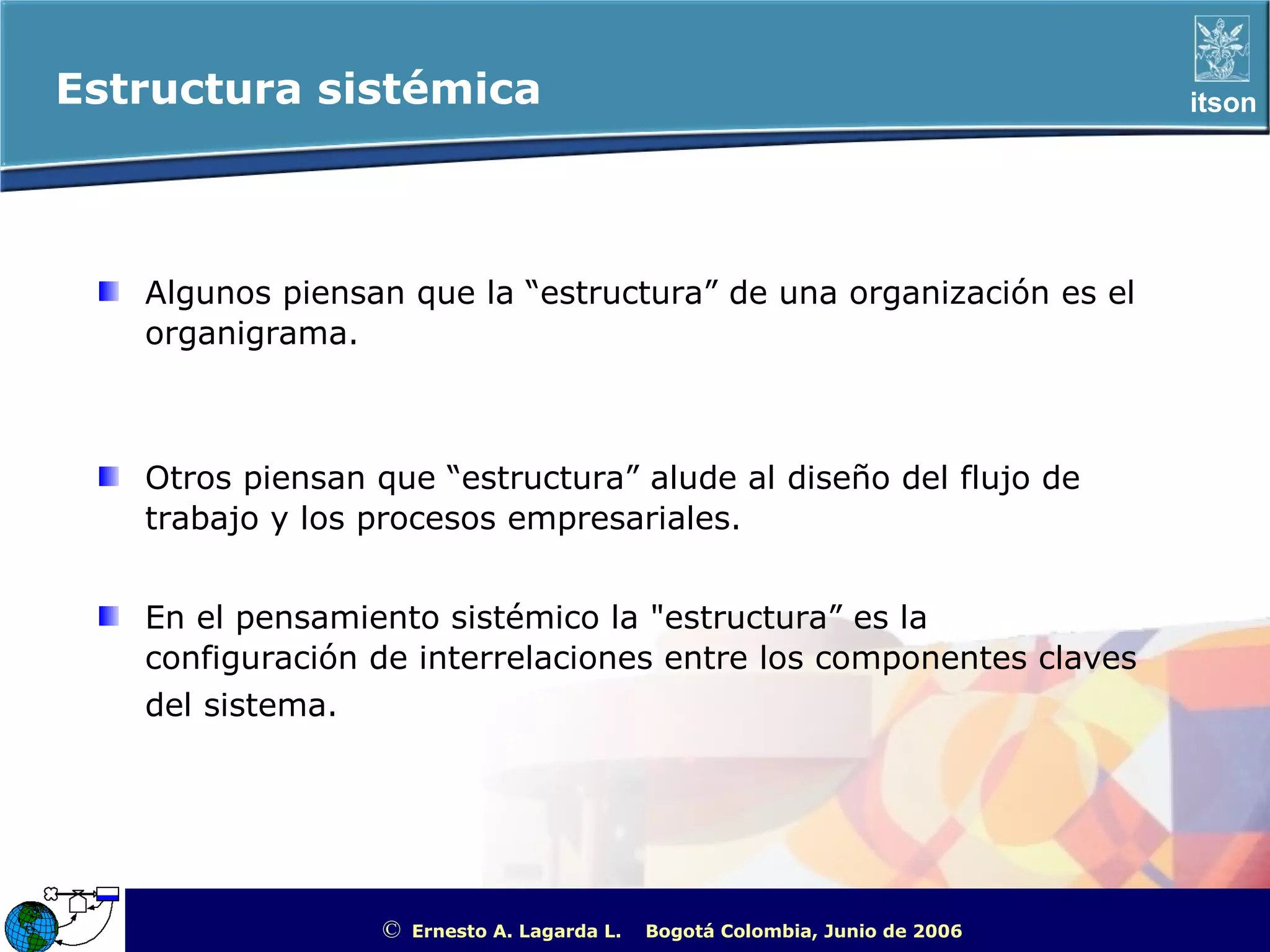Estructura sistémica                                                                                  itson




   Algunos piensan que la “estructura” de una organización es el
   organigrama.



   Otros piensan que “estructura” alude al diseño del flujo de
   trabajo y los procesos empresariales.


   En el pensamiento sistémico la "estructura” es la
   configuración de interrelaciones entre los componentes claves
   del sistema.




                 ©   Ernesto A. Lagarda L.   Bogotá Colombia, Junio de 2006   ITSON - “Educar para Trascender”
 