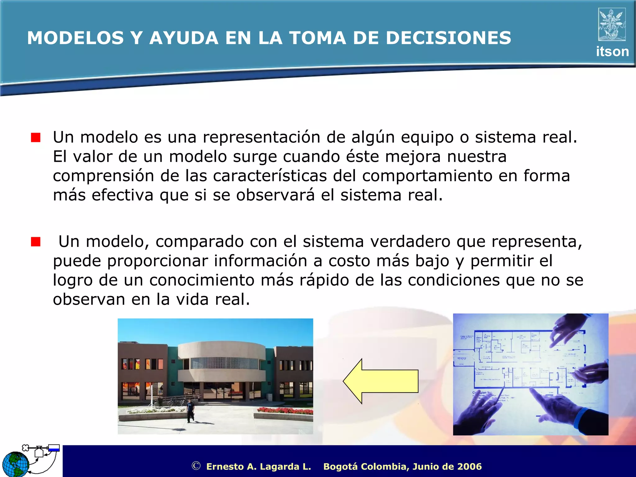 MODELOS Y AYUDA EN LA TOMA DE DECISIONES
                                                                                                       itson




  Un modelo es una representación de algún equipo o sistema real.
  El valor de un modelo surge cuando éste mejora nuestra
  comprensión de las características del comportamiento en forma
  más efectiva que si se observará el sistema real.

   Un modelo, comparado con el sistema verdadero que representa,
  puede proporcionar información a costo más bajo y permitir el
  logro de un conocimiento más rápido de las condiciones que no se
  observan en la vida real.




                  ©   Ernesto A. Lagarda L.   Bogotá Colombia, Junio de 2006   ITSON - “Educar para Trascender”
 