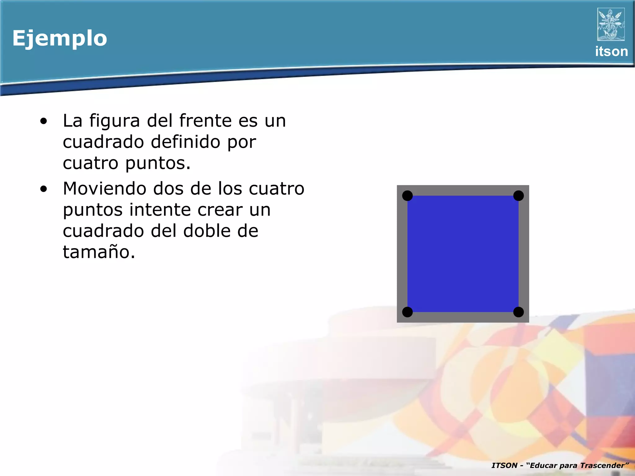 Ejemplo                                                 itson




 • La figura del frente es un
   cuadrado definido por
   cuatro puntos.
 • Moviendo dos de los cuatro
   puntos intente crear un
   cuadrado del doble de
   tamaño.




                                ITSON - “Educar para Trascender”
 