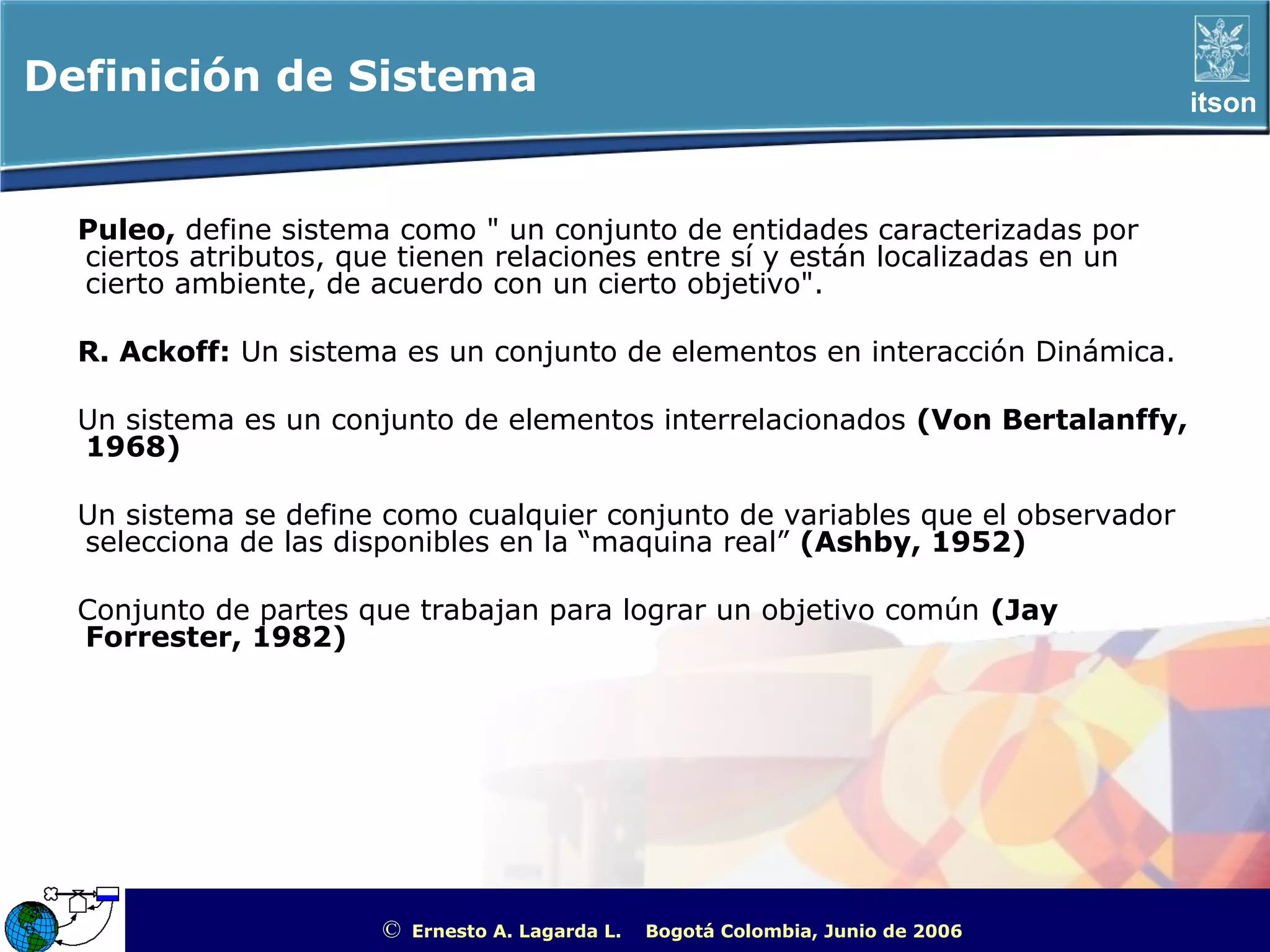 Definición de Sistema                                                                                       itson



  Puleo, define sistema como " un conjunto de entidades caracterizadas por
  ciertos atributos, que tienen relaciones entre sí y están localizadas en un
  cierto ambiente, de acuerdo con un cierto objetivo".

  R. Ackoff: Un sistema es un conjunto de elementos en interacción Dinámica.

  Un sistema es un conjunto de elementos interrelacionados (Von Bertalanffy,
  1968)

  Un sistema se define como cualquier conjunto de variables que el observador
  selecciona de las disponibles en la “maquina real” (Ashby, 1952)

  Conjunto de partes que trabajan para lograr un objetivo común (Jay
  Forrester, 1982)




                       ©   Ernesto A. Lagarda L.   Bogotá Colombia, Junio de 2006   ITSON - “Educar para Trascender”
 