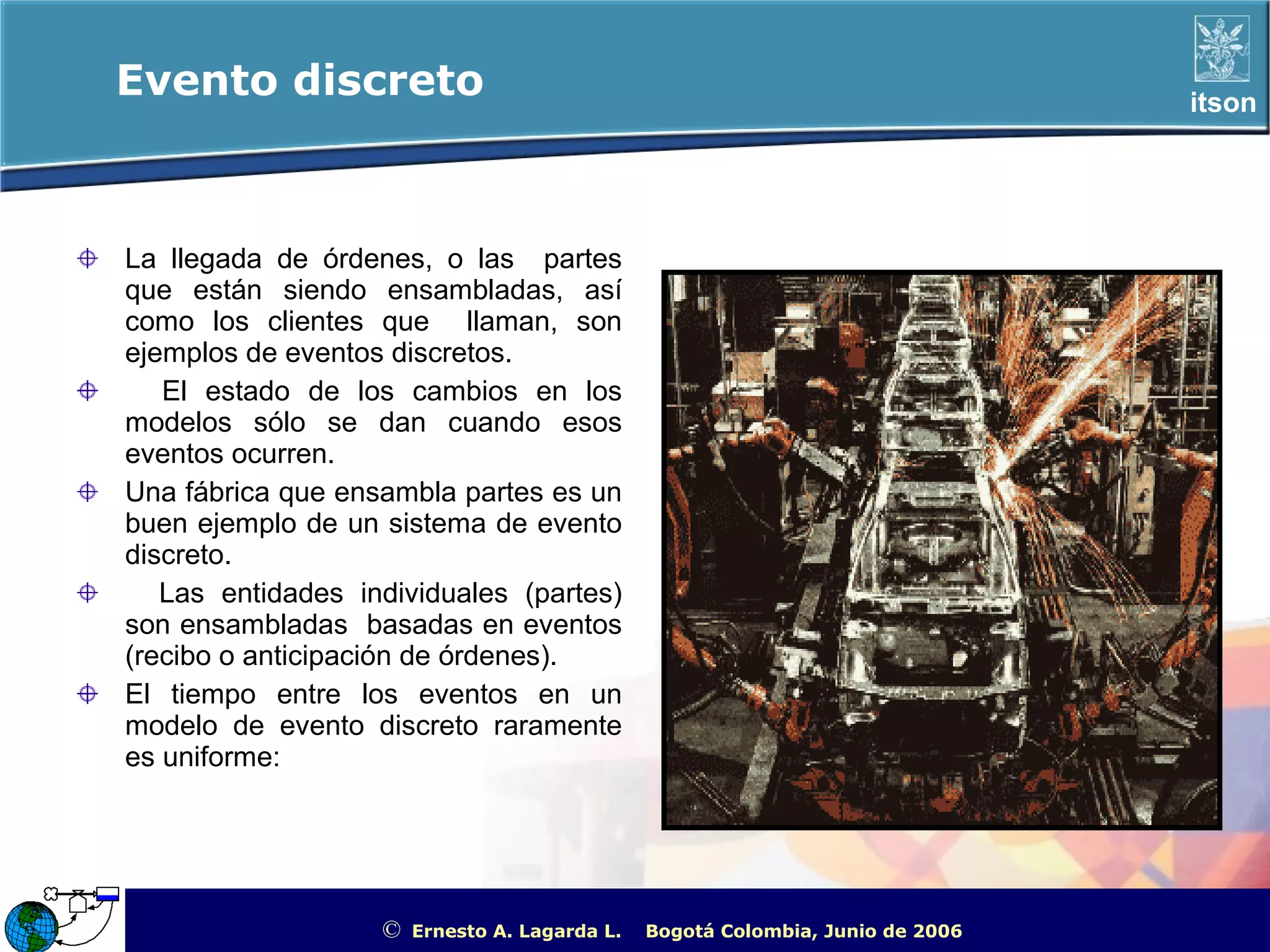Evento discreto                                                                                         itson




La llegada de órdenes, o las partes
que están siendo ensambladas, así
como los clientes que llaman, son
ejemplos de eventos discretos.
   El estado de los cambios en los
modelos sólo se dan cuando esos
eventos ocurren.
Una fábrica que ensambla partes es un
buen ejemplo de un sistema de evento
discreto.
   Las entidades individuales (partes)
son ensambladas basadas en eventos
(recibo o anticipación de órdenes).
El tiempo entre los eventos en un
modelo de evento discreto raramente
es uniforme:




                   ©   Ernesto A. Lagarda L.   Bogotá Colombia, Junio de 2006   ITSON - “Educar para Trascender”
 