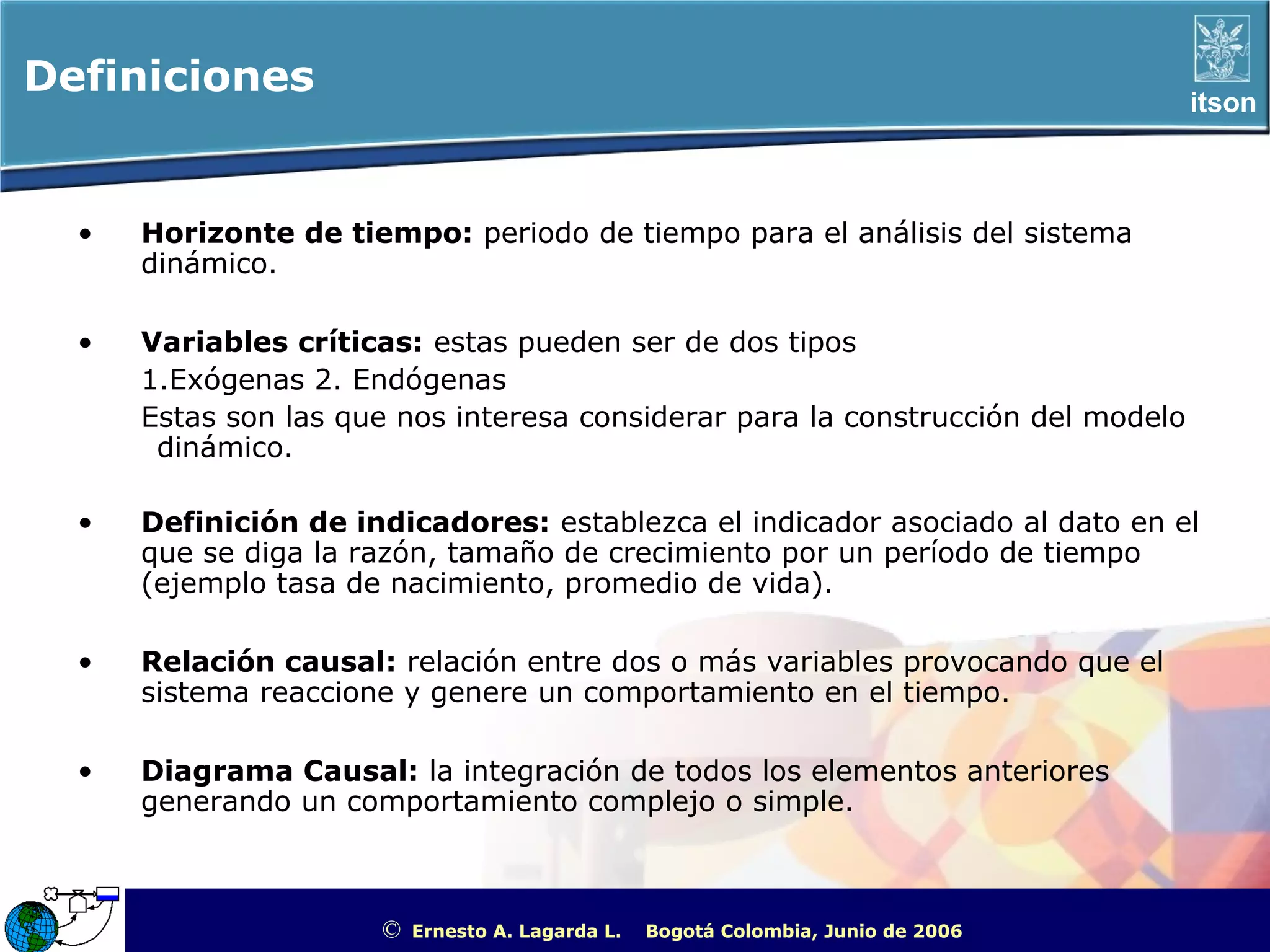Definiciones                                                                                               itson



  •   Horizonte de tiempo: periodo de tiempo para el análisis del sistema
      dinámico.

  •   Variables críticas: estas pueden ser de dos tipos
      1.Exógenas 2. Endógenas
      Estas son las que nos interesa considerar para la construcción del modelo
       dinámico.

  •   Definición de indicadores: establezca el indicador asociado al dato en el
      que se diga la razón, tamaño de crecimiento por un período de tiempo
      (ejemplo tasa de nacimiento, promedio de vida).

  •   Relación causal: relación entre dos o más variables provocando que el
      sistema reaccione y genere un comportamiento en el tiempo.

  •   Diagrama Causal: la integración de todos los elementos anteriores
      generando un comportamiento complejo o simple.



                      ©   Ernesto A. Lagarda L.   Bogotá Colombia, Junio de 2006   ITSON - “Educar para Trascender”
 