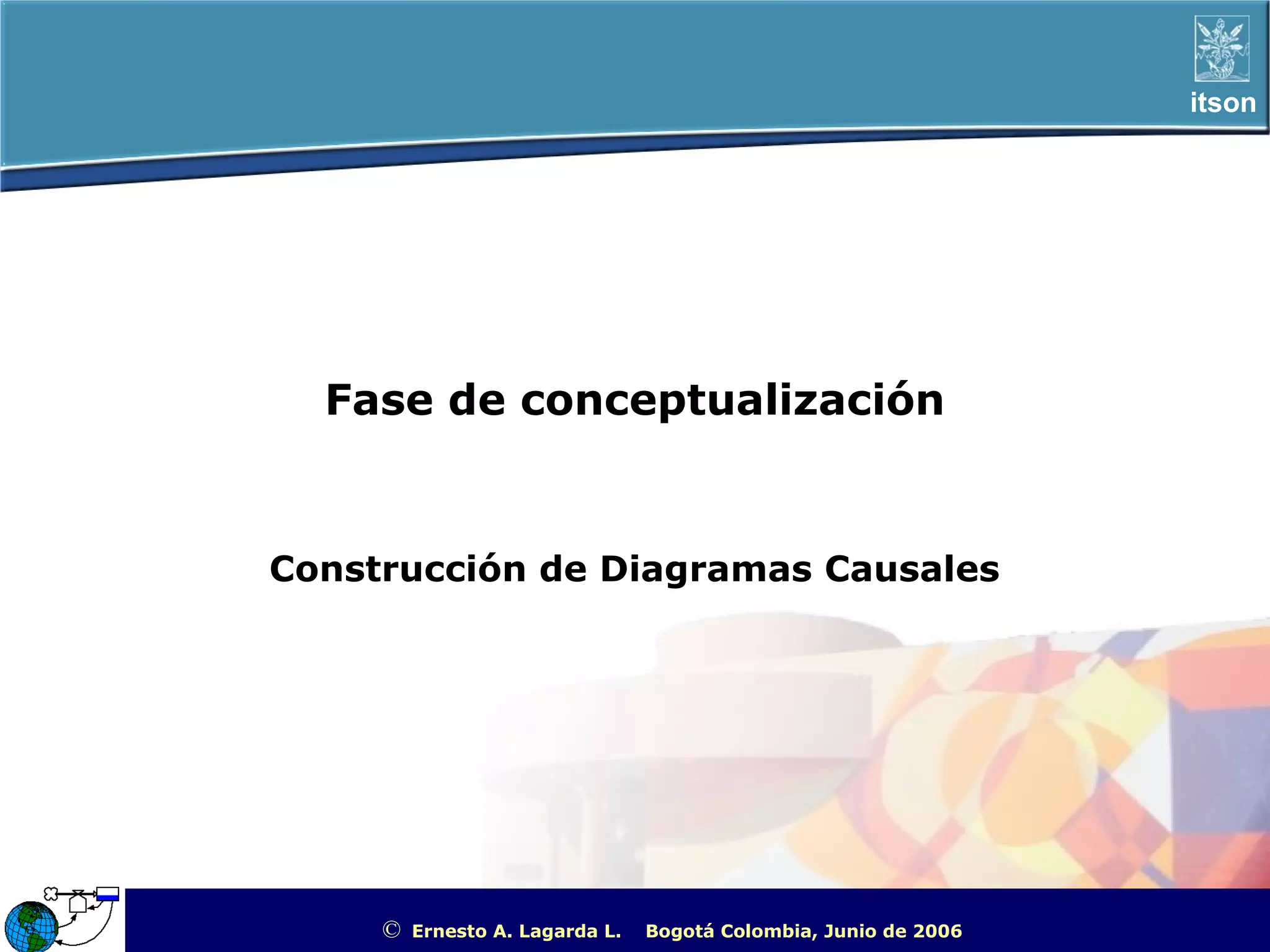 itson




  Fase de conceptualización


Construcción de Diagramas Causales




     ©   Ernesto A. Lagarda L.   Bogotá Colombia, Junio de 2006   ITSON - “Educar para Trascender”
 