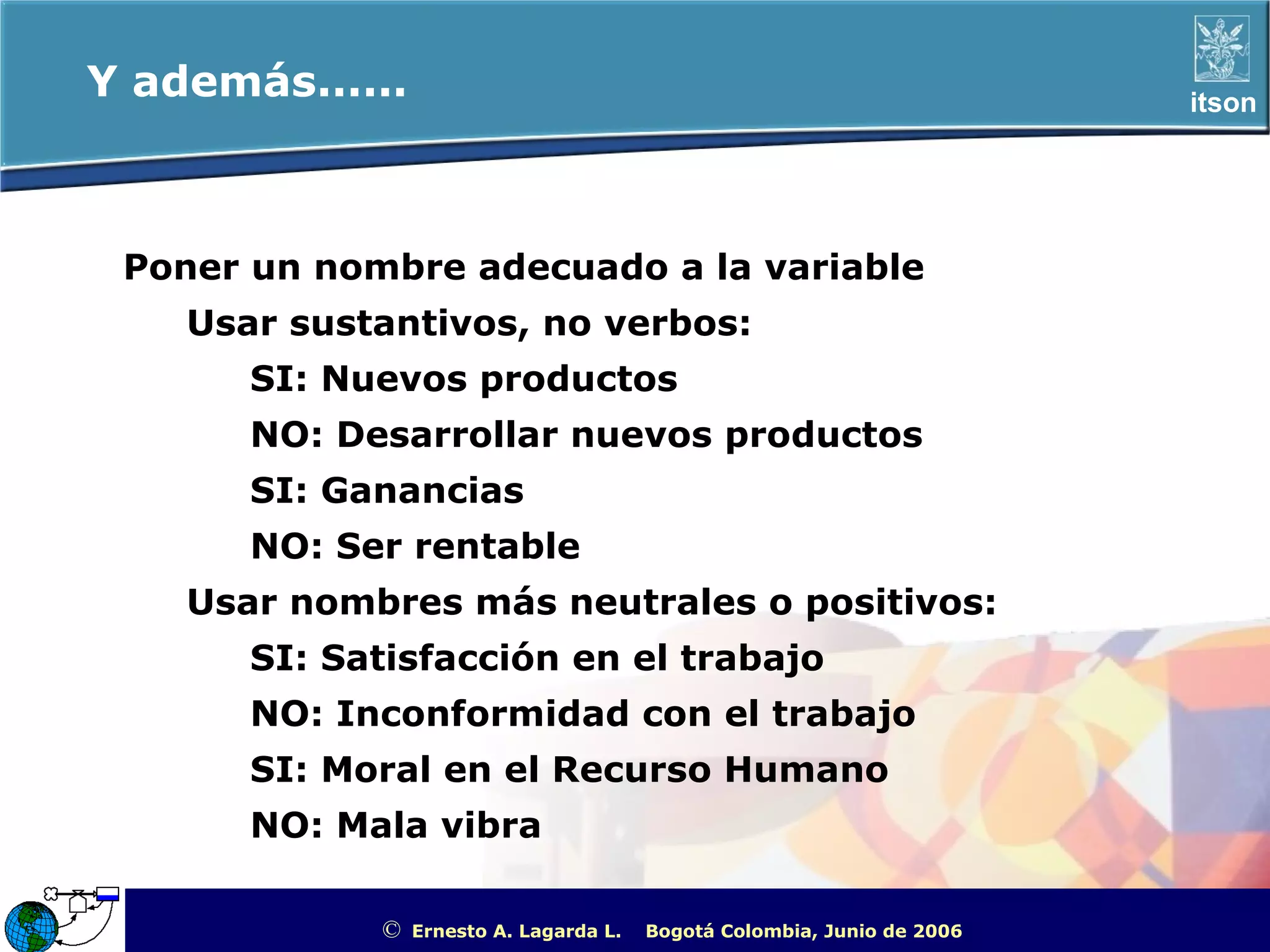 Y además......                                                                                    itson




 Poner un nombre adecuado a la variable
    Usar sustantivos, no verbos:
       SI: Nuevos productos
       NO: Desarrollar nuevos productos
       SI: Ganancias
       NO: Ser rentable
    Usar nombres más neutrales o positivos:
       SI: Satisfacción en el trabajo
       NO: Inconformidad con el trabajo
       SI: Moral en el Recurso Humano
       NO: Mala vibra

             ©   Ernesto A. Lagarda L.   Bogotá Colombia, Junio de 2006   ITSON - “Educar para Trascender”
 