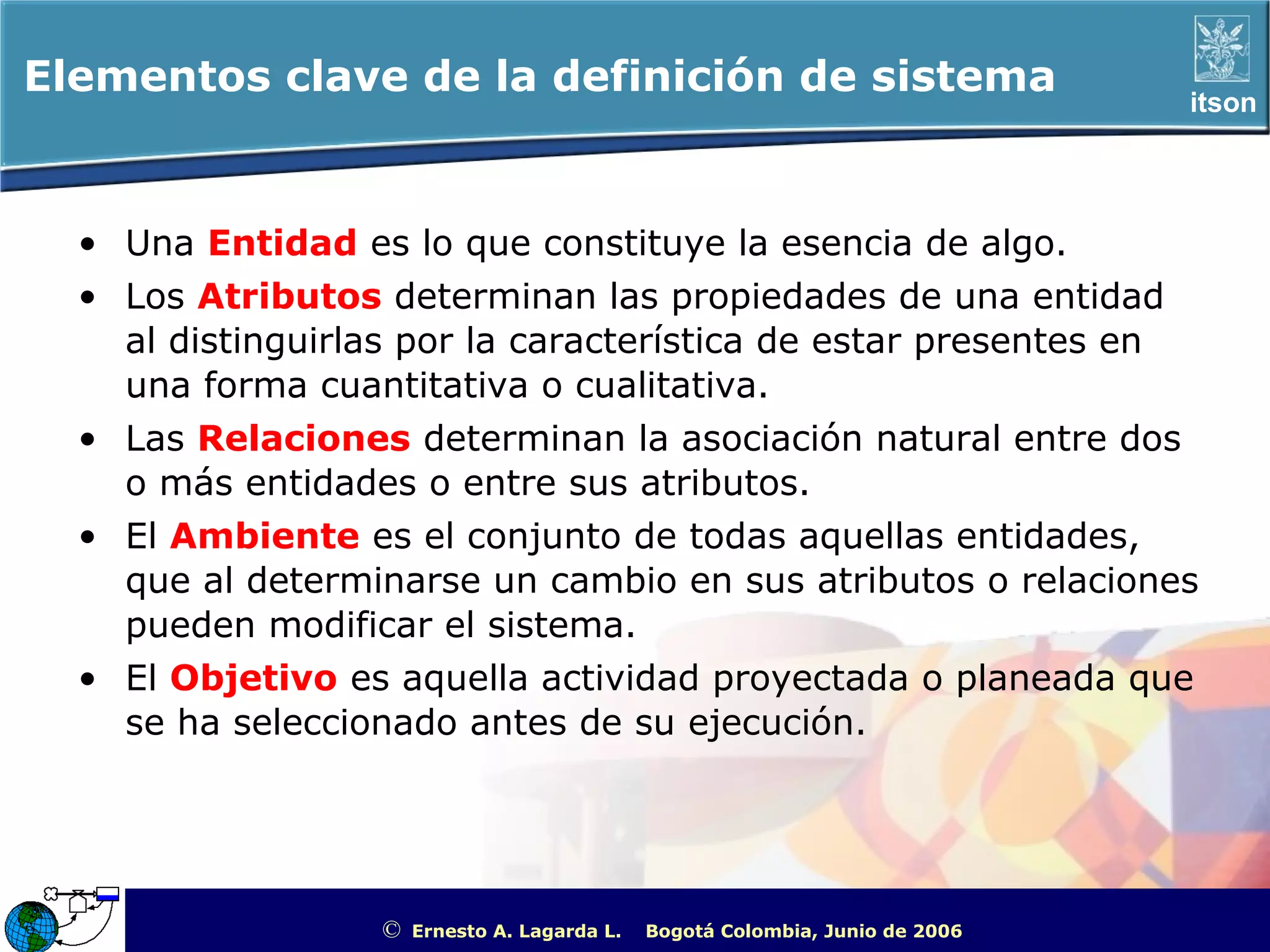 Elementos clave de la definición de sistema                                                             itson




  • Una Entidad es lo que constituye la esencia de algo.
  • Los Atributos determinan las propiedades de una entidad
    al distinguirlas por la característica de estar presentes en
    una forma cuantitativa o cualitativa.
  • Las Relaciones determinan la asociación natural entre dos
    o más entidades o entre sus atributos.
  • El Ambiente es el conjunto de todas aquellas entidades,
    que al determinarse un cambio en sus atributos o relaciones
    pueden modificar el sistema.
  • El Objetivo es aquella actividad proyectada o planeada que
    se ha seleccionado antes de su ejecución.




                   ©   Ernesto A. Lagarda L.   Bogotá Colombia, Junio de 2006   ITSON - “Educar para Trascender”
 