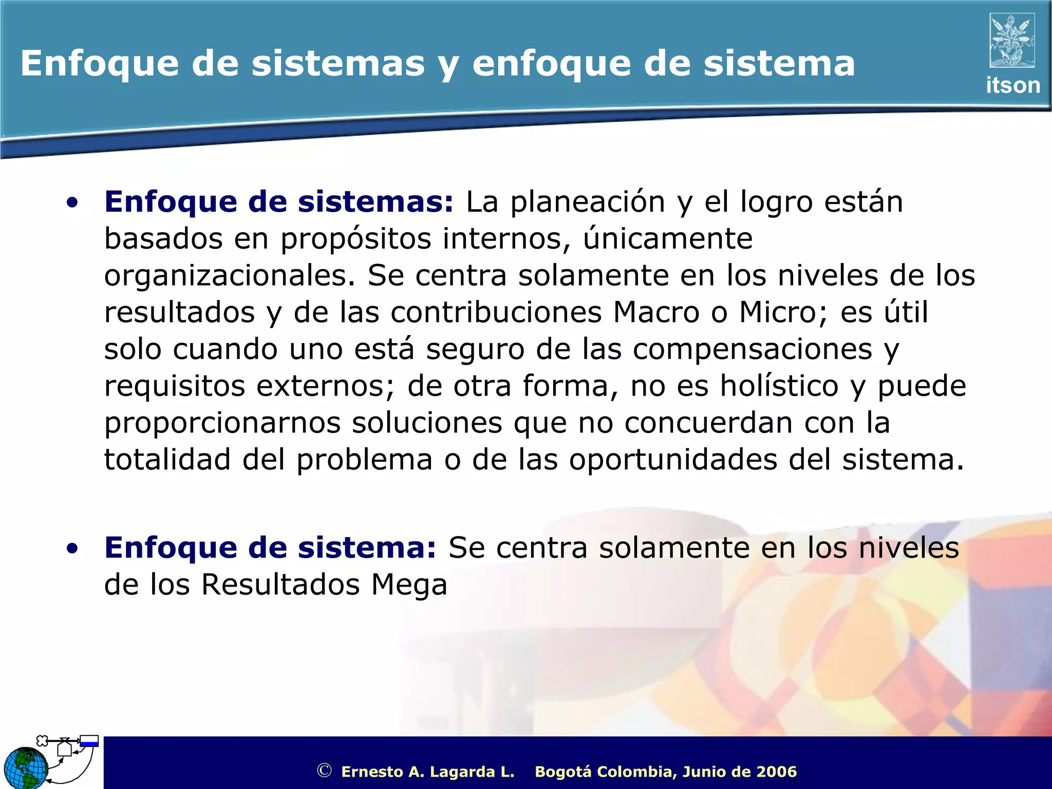 Enfoque de sistemas y enfoque de sistema                                                               itson




  • Enfoque de sistemas: La planeación y el logro están
    basados en propósitos internos, únicamente
    organizacionales. Se centra solamente en los niveles de los
    resultados y de las contribuciones Macro o Micro; es útil
    solo cuando uno está seguro de las compensaciones y
    requisitos externos; de otra forma, no es holístico y puede
    proporcionarnos soluciones que no concuerdan con la
    totalidad del problema o de las oportunidades del sistema.


  • Enfoque de sistema: Se centra solamente en los niveles
    de los Resultados Mega




                  ©   Ernesto A. Lagarda L.   Bogotá Colombia, Junio de 2006   ITSON - “Educar para Trascender”
 