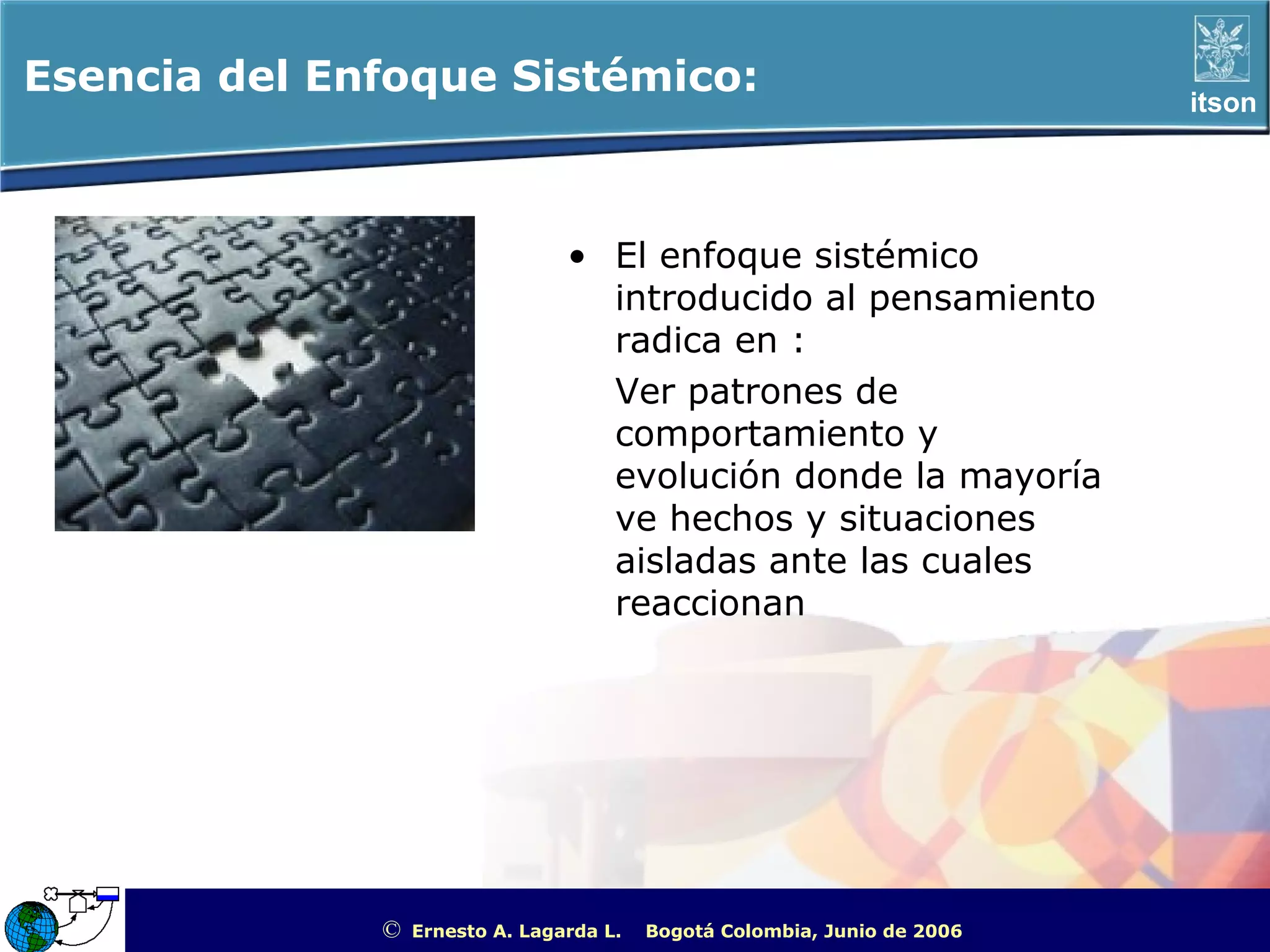Esencia del Enfoque Sistémico:                                                                     itson




                                 • El enfoque sistémico
                                   introducido al pensamiento
                                   radica en :
                                   Ver patrones de
                                   comportamiento y
                                   evolución donde la mayoría
                                   ve hechos y situaciones
                                   aisladas ante las cuales
                                   reaccionan




              ©   Ernesto A. Lagarda L.   Bogotá Colombia, Junio de 2006   ITSON - “Educar para Trascender”
 