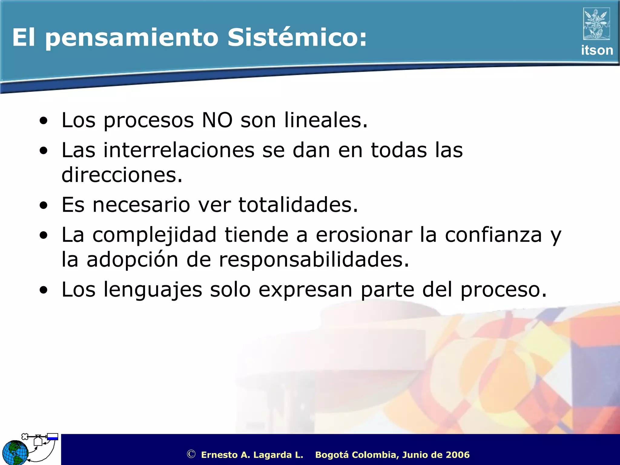 El pensamiento Sistémico:                                                                           itson




 • Los procesos NO son lineales.
 • Las interrelaciones se dan en todas las
   direcciones.
 • Es necesario ver totalidades.
 • La complejidad tiende a erosionar la confianza y
   la adopción de responsabilidades.
 • Los lenguajes solo expresan parte del proceso.




               ©   Ernesto A. Lagarda L.   Bogotá Colombia, Junio de 2006   ITSON - “Educar para Trascender”
 