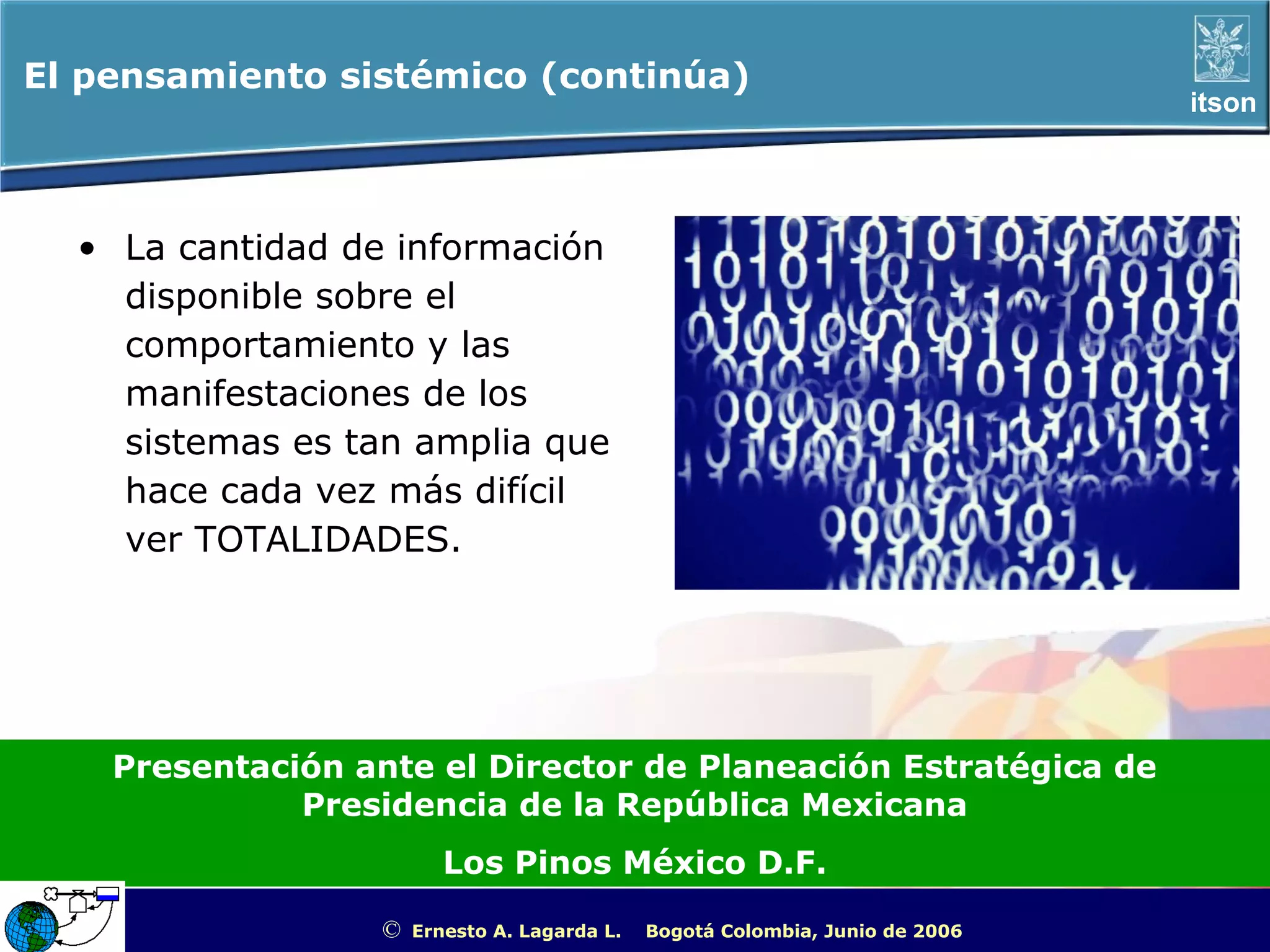 El pensamiento sistémico (continúa)
                                                                                                       itson




  • La cantidad de información
    disponible sobre el
    comportamiento y las
    manifestaciones de los
    sistemas es tan amplia que
    hace cada vez más difícil
    ver TOTALIDADES.




    Presentación ante el Director de Planeación Estratégica de
              Presidencia de la República Mexicana
                         Los Pinos México D.F.

                  ©   Ernesto A. Lagarda L.   Bogotá Colombia, Junio de 2006   ITSON - “Educar para Trascender”
 