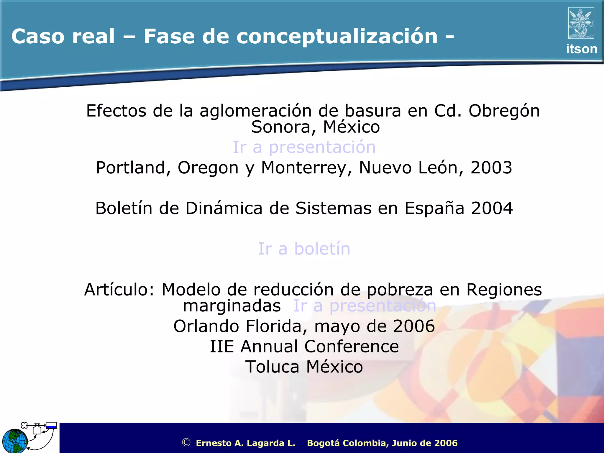 Caso real – Fase de conceptualización -                                                               itson



      Efectos de la aglomeración de basura en Cd. Obregón
                           Sonora, México
                        Ir a presentación
       Portland, Oregon y Monterrey, Nuevo León, 2003

       Boletín de Dinámica de Sistemas en España 2004

                                  Ir a boletín

      Artículo: Modelo de reducción de pobreza en Regiones
                  marginadas Ir a presentación
                 Orlando Florida, mayo de 2006
                     IIE Annual Conference
                         Toluca México



                 ©   Ernesto A. Lagarda L.   Bogotá Colombia, Junio de 2006   ITSON - “Educar para Trascender”
 