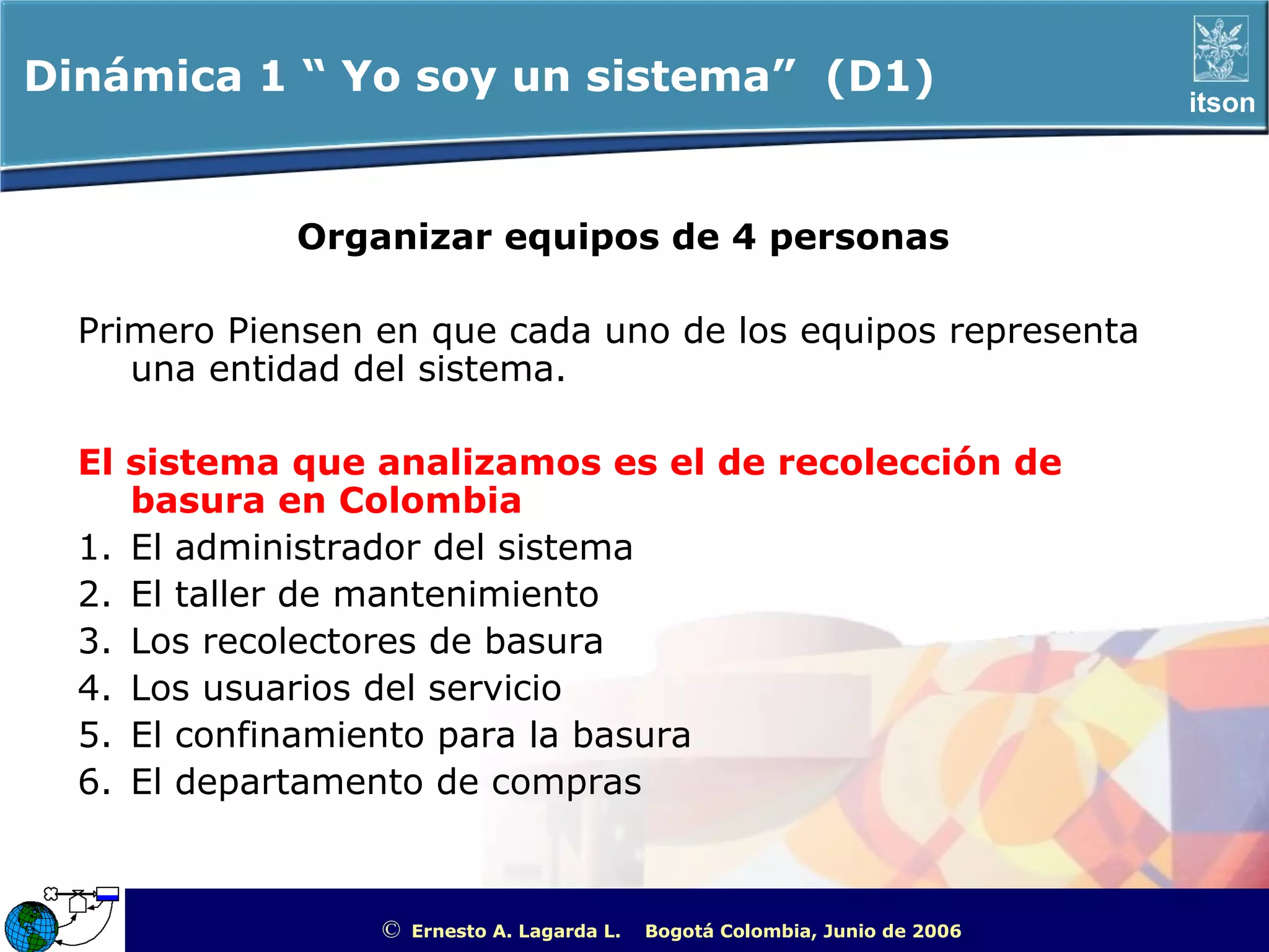 Dinámica 1 “ Yo soy un sistema” (D1)                                                                   itson



             Organizar equipos de 4 personas

  Primero Piensen en que cada uno de los equipos representa
     una entidad del sistema.

  El sistema que analizamos es el de recolección de
     basura en Colombia
  1. El administrador del sistema
  2. El taller de mantenimiento
  3. Los recolectores de basura
  4. Los usuarios del servicio
  5. El confinamiento para la basura
  6. El departamento de compras



                  ©   Ernesto A. Lagarda L.   Bogotá Colombia, Junio de 2006   ITSON - “Educar para Trascender”
 