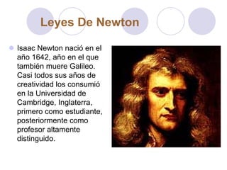 Isaac Newton nació en el
año 1642, año en el que
también muere Galileo.
Casi todos sus años de
creatividad los consumió
en la Universidad de
Cambridge, Inglaterra,
primero como estudiante,
posteriormente como
profesor altamente
distinguido.
Leyes De Newton
 