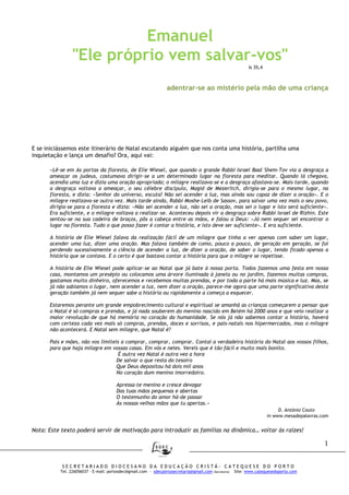 1
S E C R E T A R I A D O D I O C E S A N O D A E D U C A Ç Ã O C R I S T Ã - C A T E Q U E S E D O P O R T O
Tel. 226056037 – E-mail: portosdec@gmail.com - sdecportosecretaria@gmail.com (Secretaria) Site: www.catequesedoporto.com
Emanuel
"Ele próprio vem salvar-vos"
Is 35,4
adentrar-se ao mistério pela mão de uma criança
E se iniciássemos este itinerário de Natal escutando alguém que nos conta uma história, partilha uma
inquietação e lança um desafio? Ora, aqui vai:
«Lê-se em As portas da floresta, de Elie Wiesel, que quando o grande Rabbi Israel Baal Shem-Tov via a desgraça a
ameaçar os judeus, costumava dirigir-se a um determinado lugar na floresta para meditar. Quando lá chegava,
acendia uma luz e dizia uma oração apropriada; o milagre realizava-se e a desgraça afastava-se. Mais tarde, quando
a desgraça voltava a ameaçar, o seu célebre discípulo, Magid de Mezeritch, dirigia-se para o mesmo lugar, na
floresta, e dizia: «Senhor do universo, escuta! Não sei acender a luz, mas ainda sou capaz de dizer a oração». E o
milagre realizava-se outra vez. Mais tarde ainda, Rabbi Moshe-Leib de Sassov, para salvar uma vez mais o seu povo,
dirigia-se para a floresta e dizia: «Não sei acender a luz, não sei a oração, mas sei o lugar e isto será suficiente».
Era suficiente, e o milagre voltava a realizar-se. Aconteceu depois vir a desgraça sobre Rabbi Israel de Rizhin. Este
sentou-se na sua cadeira de braços, pôs a cabeça entre as mãos, e falou a Deus: «Já nem sequer sei encontrar o
lugar na floresta. Tudo o que posso fazer é contar a história, e isto deve ser suficiente». E era suficiente.
A história de Elie Wiesel falava da realização fácil de um milagre que tinha a ver apenas com saber um lugar,
acender uma luz, dizer uma oração. Mas falava também de como, pouco a pouco, de geração em geração, se foi
perdendo sucessivamente a ciência de acender a luz, de dizer a oração, de saber o lugar, tendo ficado apenas a
história que se contava. E o certo é que bastava contar a história para que o milagre se repetisse.
A história de Elie Wiesel pode aplicar-se ao Natal que já bate à nossa porta. Todos fazemos uma festa em nossa
casa, montamos um presépio ou colocamos uma árvore iluminada à janela ou no jardim, fazemos muitas compras,
gastamos muito dinheiro, oferecemos e recebemos muitas prendas, e por toda a parte há mais música e luz. Mas, se
já não sabíamos o lugar, nem acender a luz, nem dizer a oração, parece-me agora que uma parte significativa desta
geração também já nem sequer sabe a história ou rapidamente a começa a esquecer.
Estaremos perante um grande empobrecimento cultural e espiritual se amanhã as crianças começarem a pensar que
o Natal é só compras e prendas, e já nada souberem do menino nascido em Belém há 2000 anos e que veio realizar a
maior revolução de que há memória no coração da humanidade. Se nós já não sabemos contar a história, haverá
com certeza cada vez mais só compras, prendas, doces e sorrisos, e pais-natais nos hipermercados, mas o milagre
não acontecerá. E Natal sem milagre, que Natal é?
Pais e mães, não vos limiteis a comprar, comprar, comprar. Contai a verdadeira história do Natal aos vossos filhos,
para que haja milagre em vossas casas. Em vós e neles. Vereis que é tão fácil e muito mais bonito.
É outra vez Natal é outra vez a hora
De salvar o que resta do tesoiro
Que Deus depositou há dois mil anos
No coração dum menino imorredoiro.
Apressa-te menino e cresce devagar
Das tuas mãos pequenas e abertas
O testemunho do amor há-de passar
Às nossas velhas mãos que tu apertas.»
D. António Couto
in www.mesadepalavras.com
Nota: Este texto poderá servir de motivação para introduzir as famílias na dinâmica… voltar às raízes!
 