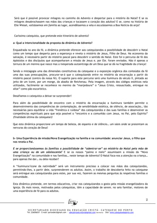2
S E C R E T A R I A D O D I O C E S A N O D A E D U C A Ç Ã O C R I S T Ã - C A T E Q U E S E D O P O R T O
Tel. 226056037 – E-mail: portosdec@gmail.com - sdecportosecretaria@gmail.com (Secretaria) Site: www.catequesedoporto.com
Será que é possível provocar milagres no caminho do Advento e despertar para o mistério do Natal? E se os
milagres desabrochassem nas mãos das crianças e tocassem o coração dos adultos? E se, como na história de
Elie Wiesel, voltássemos em família ao lugar, acendêssemos a vela e escutássemos a Boa Notícia do anjo?
Caríssimo catequista, que pretende este itinerário de advento?
a- Qual a intencionalidade da proposta da dinâmica de Advento?
Enquadrada no ano da fé, a dinâmica pretende oferecer aos catequizandos a possibilidade de descobrir o Natal
como um tempo que desperta para a esperança e revela o mistério de Jesus, Filho de Deus. Na economia da
salvação, é necessário partir do mistério pascal para descobrir o sentido do Natal. Este foi o percurso de fé dos
Apóstolos e dos discípulos que acompanharam a missão de Jesus e, por Ele, foram enviados. Não é apenas a
ternura de um menino que nasce mas a inesperada autoentrega de um Deus que se dá na fragilidade da criança!
Sendo a mistagogia uma das dimensões constitutivas da catequese e a exposição orgânica dos conteúdos da fé
uma das suas preocupações, procurar-se-á que o catequizando entre no mistério da encarnação a partir do
mistério pascal (centro da nossa fé). O suporte para este percurso será uma iluminura do século X, pintada ao
jeito de um ícone, por um monge, da abadia de Reichenau. Pela imagem, através dos códigos estéticos nela
utilizados, facilmente se reconhece no menino da “manjedoura” o “Jesus Cristo, ressuscitado, entregue no
altar” como pão eucarístico.
Desafiamos o catequista a deixar-se surpreender!
Para além da possibilidade de encontro com o mistério da encarnação a iluminura também permite o
desenvolvimento das competências de contemplação, de sensibilidade estética, de silêncio, de associação… tão
necessárias para equilibrar a vida “frenética e ruidosa” dos catequizandos e das suas famílias e desenvolver as
competências espirituais para que seja possível o “encontro e a comunhão com Jesus, no Pai, pelo Espírito”
(finalidade última da catequese)!
Que esta dinâmica proporcione um tempo de beleza, de espanto e de silêncio… um oásis onde se pressintam as
nervuras do coração de Deus!
b- Uma Experiência de missão/Nova Evangelização na família e na comunidade: anunciar Jesus, o filho que
nos revela o Pai.
E se proporcionássemos às famílias a possibilidade de “adentrar-se” ao mistério do Natal pela mão de
uma criança ou de um adolescente? E se os nossos “palmo e meio” assumissem a missão da “Nova
Evangelização” na comunidade e nas famílias… neste tempo de Advento? O Natal foca-nos a atenção na criança…
para apenas lhe dar… ou dela receber?
A “iluminura/ícone da natividade” será um instrumento precioso a colocar nas mãos dos catequizandos,
permitindo-lhes, a partir dele, surpreenderem os adultos. Assim, o trabalho de descoberta feito na catequese
será entregue aos catequizandos para estes, por sua vez, fazerem as mesmas perguntas às respetivas famílias e
comunidade.
Esta dinâmica pretende, em termos educativos, criar nos catequizandos o gosto pela missão evangelizadora da
Igreja. Os mais novos, motivados pelos catequistas, têm a capacidade de serem, no seio familiar, motores de
uma experiência de fé para os adultos.
 