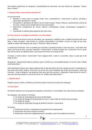 3
S E C R E T A R I A D O D I O C E S A N O D A E D U C A Ç Ã O C R I S T Ã - C A T E Q U E S E D O P O R T O
Tel. 226056037 – E-mail: portosdec@gmail.com - sdecportosecretaria@gmail.com (Secretaria) Site: www.catequesedoporto.com
Este desafio proporciona ao catequista a possibilidade de concretizar uma das tarefas da catequese: “educar
para a missão”.
c- Porquê utilizar uma iluminura do século X?
O ícone permitirá:
Descobrir a forma como os monges viviam, liam, contemplavam e reescreviam a palavra, pintando-a
(para deles aprenderem o jeito);
Acompanhar a descoberta do Natal à luz do mistério pascal. Sendo a Páscoa o acontecimento central da
fé cristã, o Natal só tem sentido lido à luz da ressurreição;
Desenvolver competências de: escuta, silêncio, contemplação, oração, interpretação iconográfica e
bíblica;
Surpreender os adultos pelas perguntas dos mais novos…
d- Como construir o presépio nas famílias e na comunidade?
À semelhança da iluminura/ícone da natividade, que representa o estábulo como a cidade fortificada onde mora
Deus, a Nova Jerusalém, cada família (e a própria comunidade) é convidada a recriar um lugar da sua casa,
cidade ou aldeia onde desejam que nasça o “Emanuel” (Deus connosco).
A cidade será fortificada, terá as muralhas que recordam a proteção de Deus e terá uma porta… será sobre essa
porta, em forma de altar, que será colocado o “menino Deus” na noite de Natal (ver a iluminura). Ele é a porta
que nos faz entrar na cidade de Deus, que nos permite entrar no coração do Pai.
O colocar o menino sobre a “porta/altar” fará a ligação entre o natal e a eucaristia. Jesus é o pão que se dá
todos os dias!
Os pastores, representarão todas as pessoas a quem a família ou a comunidade desejam ver entrar nessa “cidade
onde habita Deus”.
Será interessante reparar que: alguns pastores têm os dois pés dentro do ícone, porque ouviram e responderam à
boa notícia dos Anjos; todavia, outros têm um pé de fora, para simbolizar que ainda não escutaram, ainda não
entraram… Surge a pergunta: que podemos fazer para que eles escutem e respondam à Boa Notícia do anjo? O
que fazer para que aceitem o convite de entrar na “cidade onde habita Deus”?
c- Quando fazer?
Propõe-se que se realize a dinâmica nos últimos quinze minutos do encontro de catequese.
d- Como fazer?
O itinerário destinar-se-á aos grupos de catequese, às famílias e à comunidade. Para cada semana é proposto:
Na catequese: (nos últimos 15 minutos)
1º um tempo de contemplação do ícone da Natividade;
2º um tempo de diálogo de compreensão do ícone e a partir dele do mistério da encarnação;
3º um tempo de oração;
4º um tempo de explicação/entrega da dinâmica familiar e comunitária.
Na família:
1º tempo para ouvirem e responderem às perguntas dos catequizandos;
2º tempo para uma breve oração em família;
3º tempo para construirem progressivamente o presépio a partir do modelo da iluminura.
 