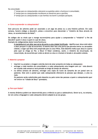 4
S E C R E T A R I A D O D I O C E S A N O D A E D U C A Ç Ã O C R I S T Ã - C A T E Q U E S E D O P O R T O
Tel. 226056037 – E-mail: portosdec@gmail.com - sdecportosecretaria@gmail.com (Secretaria) Site: www.catequesedoporto.com
Na comunidade:
1º tempo para os catequizandos colocarem as questões sobre a iluminura à comunidade;
2º tempo para os catequizandos recolherem os donativos para a partilha;
3º tempo para os catequizandos e suas famílias recriarem o presépio paroquial.
e- Como surpreender os catequizandos?
Este percurso de advento pode ser associado a um jogo de pistas ou a uma história policial. Em cada
semana, haverá códigos a descobrir, pistas a encontrar para desvendar o “mistério de Deus através de
Jesus, no acontecimento do Natal”.
Os códigos são os sinais que o monge escreve/pinta para ajudar a compreender o “mistério” a fim de
descobrir quem é Jesus e quem é o pai de Jesus.
Exemplo de códigos/pistas deste ícone/iluminura:
A manjedoura é um altar que serve de porta a uma cidade fortificada – significa que Jesus está sobre
o altar porque é o pão da eucaristia. O mesmo altar tem uma porta que permite entrar na Jerusalém
celeste, o lugar que Deus tem preparado para os seus filhos. Este desenho indica que Jesus é a porta
pela qual se chega ao Pai, a Deus! O Natal condensa, assim, o mistério da encarnação, da
ressurreição, da eucaristia por onde se abrem os céus e o homem é levado à Jerusalém celeste.
f- Material a preparar
imprimir ou projetar a imagem colorida (terá de estar presente em todas as catequeses);
entregar a cada membro da comunidade e a cada catequizando uma imagem sem cor - esta deverá
ser trazida cada semana e será pintada ao longo do tempo de advento;
na última semana de advento, entregar uma cópia do ícone do tamanho de um postal sem os
pastores. Este será o postal que cada catequizando oferecerá às pessoas que desejar, a uma ou
mais.
Os pastores serão substituídos pelo desenho ou pelo nome das pessoas a quem o catequizando quer
ver entrar na “cidade de Deus” (presépio).
g- Para que idades?
A mesma dinâmica poderá ser desenvolvida para a infância ou para a adolescência. Dever-se-á, no entanto,
ter em conta a linguagem e cada catequista deverá adaptá-la ao seu grupo.
 