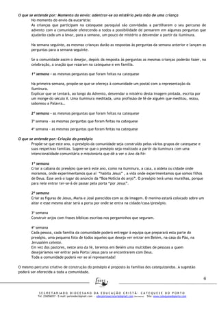 6
S E C R E T A R I A D O D I O C E S A N O D A E D U C A Ç Ã O C R I S T Ã - C A T E Q U E S E D O P O R T O
Tel. 226056037 – E-mail: portosdec@gmail.com - sdecportosecretaria@gmail.com (Secretaria) Site: www.catequesedoporto.com
O que se entende por: Momento do envio: adentrar-se ao mistério pela mão de uma criança
No momento do envio da eucaristia:
As crianças que participam na catequese paroquial são convidadas a partilharem o seu percurso de
advento com a comunidade oferecendo a todos a possibilidade de pensarem em algumas perguntas que
ajudarão cada um a levar, para a semana, um pouco de mistério a desvendar a partir da iluminura.
Na semana seguinte, as mesmas crianças darão as respostas às perguntas da semana anterior e lançam as
perguntas para a semana seguinte.
Se a comunidade assim o desejar, depois da resposta às perguntas as mesmas crianças poderão fazer, na
celebração, a oração que rezaram na catequese e em família.
1ª semana – as mesmas perguntas que foram feitas na catequese
Na primeira semana, propõe-se que se ofereça à comunidade um postal com a representação da
iluminura.
Explicar que se tentará, ao longo do Advento, desvendar o mistério desta imagem pintada, escrita por
um monge do século X. Uma iluminura meditada, uma profissão de fé de alguém que meditou, rezou,
saboreou a Palavra…
2ª semana - as mesmas perguntas que foram feitas na catequese
3º semana - as mesmas perguntas que foram feitas na catequese
4ª semana - as mesmas perguntas que foram feitas na catequese
O que se entende por: Criação do presépio
Propõe-se que este ano, o presépio da comunidade seja construído pelos vários grupos de catequese e
suas respetivas famílias. Sugere-se que o presépio seja realizado a partir da iluminura com uma
intencionalidade comunitária e missionária que dê a ver o Ano da Fé:
1ª semana
Criar a cabana do presépio que será este ano, como na iluminura, a casa, a aldeia ou cidade onde
moramos, onde experimentamos que aí “habita Jesus” , a vida onde experimentamos que somos filhos
de Deus. Esse será o lugar do anúncio da “Boa Notícia do anjo”. O presépio terá umas muralhas, porque
para nele entrar ter-se-á de passar pela porta “por Jesus”.
2ª semana
Criar as figuras de Jesus, Maria e José parecidos com as da imagem. O menino estará colocado sobre um
altar e esse mesmo altar será a porta por onde se entra na cidade/casa/presépio.
3º semana
Construir anjos com frases bíblicas escritas nos pergaminhos que seguram.
4ª semana
Cada pessoa, cada família da comunidade poderá entregar à equipa que preparará esta parte do
presépio, uma pequena foto de todos aqueles que deseja ver entrar em Belém, na casa do Pão, na
Jerusalém celeste.
Em vez dos pastores, neste ano da fé, teremos em Belém uma multidões de pessoas a quem
desejaríamos ver entrar pela Porta/Jesus para se encontrarem com Deus.
Toda a comunidade poderá ver-se aí representada!
O mesmo percurso criativo de construção do presépio é proposto às famílias dos catequizandos. A sugestão
poderá ser oferecida a toda a comunidade.
 