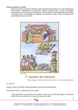 7
S E C R E T A R I A D O D I O C E S A N O D A E D U C A Ç Ã O C R I S T Ã - C A T E Q U E S E D O P O R T O
Tel. 226056037 – E-mail: portosdec@gmail.com - sdecportosecretaria@gmail.com (Secretaria) Site: www.catequesedoporto.com
O que se entende por: Diaconia
Sugere-se que todos os grupos de catequese tragam alimentos para partilhar com os mais atingidos pela
crise económica. Rotativamente, os grupos de catequese indicados farão a recolha e entregarão
semanalmente os alimentos no ofertório dominical. Para os membros da comunidade que não têm filhos
na catequese terão a possibilidade de entregarem a sua partilha ao chegar à igreja. Os catequizandos
estarão disponíveis para os recolher.
1ª semana de Advento
Deus rasga os céus para nos fazer entrar na Jerusalém celeste
Na catequese
Projetar, mostrar ou entregar a cada catequizando o ícone/iluminura da Natividade.
Introdução da iluminura – explicação como foi pintada
…Para compreender o que quer dizer “Ler a Bíblia”, olhemos para a prática dos monges, em meados da
idade média. A sua relação com o livro não é a mesma que a nossa.
 