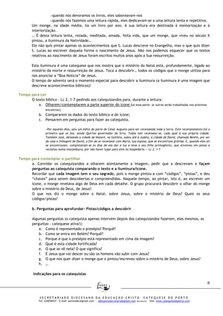 8
S E C R E T A R I A D O D I O C E S A N O D A E D U C A Ç Ã O C R I S T Ã - C A T E Q U E S E D O P O R T O
Tel. 226056037 – E-mail: portosdec@gmail.com - sdecportosecretaria@gmail.com (Secretaria) Site: www.catequesedoporto.com
-quando nós devoramos os livros, eles saboreavam-nos
-quando nós fazemos uma leitura rápida, eles dedicavam-se a uma leitura lenta e repetitiva.
Um monge, na idade média, lia um livro por ano. A sua leitura era destinada à memorização e à
interiorização.
… É desta leitura lenta, rezada, meditada, amada, feita vida, que um monge, que viveu no século X
pintou, a iluminura da Natividade…
Ele não quis pintar apenas os acontecimentos que S. Lucas descreve no Evangelho, mas o que quis dizer
S. Lucas ao escrever daquela forma o nascimento de Jesus. Não nos podemos esquecer que os textos
relativos ao nascimento de Jesus foram escritos muitos anos após a Sua ressurreição.
Esta iluminura é uma catequese que nos mostra que o mistério do Natal está, profundamente, ligado ao
mistério da morte e ressurreição de Jesus. Toca a descobrir… todos os códigos que o monge utiliza para
nos anunciar a “Boa Notícia” de Jesus.
O tempo de advento será o momento especial para descobrir a iluminura (a iluminura é uma imagem que
descreve acontecimentos bíblicos)!
Tempo para Ler
O texto bíblico – Lc 2, 1-7 pedindo aos catequizandos para, durante a leitura:
a. Olharem/contemplarem a parte superior do ícone (só essa parte- as outras serão trabalhadas nos próximos
encontros);
b. Compararem os dados do texto bíblico e do ícone;
c. Pensarem em perguntas para fazer ao catequista.
«Por aqueles dias, saiu um édito da parte de César Augusto para ser recenseada toda a terra. Este recenseamento foi o
primeiro que se fez, sendo Quirino governador da Síria. Todos iam recensear-se, cada qual à sua própria cidade.
Também José, deixando a cidade de Nazaré, na Galileia, subiu até à Judeia, à cidade de David, chamada Belém, por ser
da casa e linhagem de David, a fim de se recensear com Maria, sua esposa, que se encontrava grávida. E, quando eles ali
se encontravam, completaram-se os dias de ela dar à luz e teve o seu filho primogénito, que envolveu em panos e
recostou numa manjedoura, por não haver lugar para eles na hospedaria.» Lc 2, 1-7
Tempo para contemplar e partilhar
a. Convidar os catequizandos a olharem atentamente a imagem, pedir que a descrevam e façam
perguntas ao catequista comparando o texto e a iluminura/ícone.
Recordar que cada imagem tem o seu segredo, pois o monge pintou-a com “códigos”, “pistas”, e deu
“chaves” para serem descobertas e compreendidas. Naquele tempo, ao pintar, isto é, ao escrever um
ícone, o monge revelava algo de Deus em cada detalhe. O grupo procurará descobrir o olhar do monge
sobre o mistério de Deus, de Jesus!
O que nos diz o monge sobre o Natal, sobre Jesus, sobre o mistério de Deus? Quais os seus
códigos/pistas?
b. Perguntas para aprofundar- Pistas/códigos a descobrir
Algumas perguntas (o catequista apenas intervém depois dos catequizandos fazerem, eles mesmos, as
perguntas – catequese ativa!):
a. Como é representado o presépio? Porquê?
b. Como se entra em Belém? Porquê?
c. Porque é que o presépio está representado em cima da imagem?
d. Qual é esta cidade fortificada?
e. O que se vê nela? O que significa?
f. É Jesus que vai descer ou são os homens vão subir com Jesus?
g. O que nos quer dizer o monge que o pintou/escreveu sobre o mistério de Deus, sobre Jesus?
h. …
Indicações para os catequistas
 
