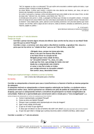 9
S E C R E T A R I A D O D I O C E S A N O D A E D U C A Ç Ã O C R I S T Ã - C A T E Q U E S E D O P O R T O
Tel. 226056037 – E-mail: portosdec@gmail.com - sdecportosecretaria@gmail.com (Secretaria) Site: www.catequesedoporto.com
“Ah! Se rasgasses os céus e se descesses!” Eis que enfim seria escutada a ardente súplica de Isaías, e que
continua a fazer a igreja no tempo do advento.
Ao situar Belém, o pintor quis revelar o mistério dos céus abertos aos homens, por Jesus, em que os
homens são chamados a tornarem-se filhos de Deus.
Se o altar é uma porta, é porque a única entrada possível para esta cidade se faz com Jesus Cristo, no dom
da nossa vida: “oferecei-vos, vós mesmos, como hóstia viva.” Rm 12,1.
A entrada para esta porta é, então, a passagem da Páscoa que introduz na Jerusalém celeste. A intuição
feliz do monge foi de colocar Belém nos céus como figura anunciadora da Jerusalém celeste “morada entre
os homens”. Esta cidade pode, assim, adornar-se de muralhas protetoras e de uma bela basílica que reúne
a Igreja- arca de Noé, sobre a figura do boi e do burro, todos os homens, nómadas ou sedentários, puros ou
impuros, pagãos ou judeus.»
in «À ciel ouvert»
Sylvie Bethmont-Gallerand et Catherine de Salaberry
Texto adaptado
Tempo de acender a 1ª vela do Advento
Tempo de oração
Convidar a pensar durante alguns minutos de silêncio: Que convite me faz Jesus no seu Natal? Onde
quer Ele que eu entre? Porquê?
Convidar a rezar, a conversar com Jesus sobre a Boa Notícia recebida, a agradecer-lhe: Jesus é a
porta que me faz entrar na “cidade de Deus” para eu ser Filho de Deus, como Ele!
«Obrigado Jesus, porque me tomas pela mão,
Abres o céu para me fazeres filho de Deus
e me fazes entrar no coração do Pai.
Obrigado porque nessa cidade de Deus,
na “Jerusalém Celeste” Tu, Jesus, és o pão,
o pão que faz viver, que protege do medo e do mal!
Ajuda-me a compreender este mistério
e a amar o meu Pai e todos os irmãos
que contigo entraram na Jerusalém celeste!»
Vem senhor Jesus, Maranatha! Amen
Tempo para explicar/entregar a dinâmica a enviar às famílias
(ver o texto das indicações para a família)
Em família
Convidar os catequizandos a levarem para casa o ícone/iluminura e a fazerem à família as mesmas perguntas
da catequese.
O catequista motivará os catequizandos a criarem espanto e admiração nas famílias, e a ajudarem estas a
conhecerem melhor Jesus. Deverá apresentar-se a dinâmica em jeito de pedido de colaboração, em nome
da Igreja, para que os catequizandos tenham a consciência de participarem na missão evangelizadora da
comunidade. Poderá ser a oportunidade para conversarem sobre o sínodo para a “nova evangelização”(cada
semana entrega-se aos catequizandos um cartão com as perguntas que farão à família):
a. Como é representado o presépio? Porquê?
b. Como se entra em Belém? Porquê?
c. Porque é que o presépio está representado em cima da imagem?
d. Qual é esta cidade fortificada?
e. O que se vê nela? O que significa?
f. É Jesus que vai descer ou são os homens vão subir com Jesus? (Jesus desce para fazer subir com Ele os homens)
g. O que nos quer dizer o monge que o pintou/escreveu sobre o mistério de Deus, sobre Jesus?
Convidar a acender a 1ª vela do advento
 