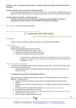 10
S E C R E T A R I A D O D I O C E S A N O D A E D U C A Ç Ã O C R I S T Ã - C A T E Q U E S E D O P O R T O
Tel. 226056037 – E-mail: portosdec@gmail.com - sdecportosecretaria@gmail.com (Secretaria) Site: www.catequesedoporto.com
Convidar a rezar: (a oração já rezada em grupo na catequese- pode ser entregue no mesmo postal que as
perguntas)
Convidar a família a fazer um atelier de artesanato familiar:
Criar a cabana do presépio que será, este ano, como no ícone, a casa, a aldeia ou cidade onde queremos
que seja o “lugar onde habita Jesus” a Jerusalém celeste onde, em família, nos sentimos filhos de Deus.
Convidar a família à partilha, a diaconia da Igreja:
Partilhar um alimento que será trazido para a catequese na semana seguinte. Se possível os
catequizandos que têm mesadas, serão convidados a partilharem eles também.
Em comunidade -(ver esquema geral da dinâmica)
____________________________________________________
2ª semana de Advento
Deus dá-se deitado na manjedoura como pão eucarístico
Na catequese
Projetar, mostrar ou entregar a cada catequizando o ícone/iluminura da Natividade.
Tempo para Ler
o texto bíblico – Lc 2,6-7
pedindo aos catequizandos para durante a leitura:
a. Olharem/contemplarem Jesus, Maria e José;
b. Compararem os dados do texto bíblico e do ícone;
c. Pensarem em perguntas para fazer ao catequista.
«E, quando eles ali se encontravam, completaram-se os dias de ela dar à luz e teve o seu filho
primogénito, que envolveu em panos e recostou numa manjedoura, por não haver lugar para eles
na hospedaria.» Lc 2,6-7
Tempo para contemplar e partilhar
a. Convidar os catequizandos a olharem atentamente para Jesus, Maria e José assim como para o lugar
onde se encontra recostado Jesus.
O grupo tentará descobrir os códigos utilizados pelo monge e o que ele nos quis transmitir do
mistério de Jesus.
b. Perguntas para aprofundar- Pistas/códigos a descobrir
Algumas perguntas (o catequista apenas intervém depois dos catequizandos fazerem eles mesmos as
perguntas – catequese ativa!):
a. Onde está deitado Jesus? Onde se coloca o pão na eucaristia? O que nos faz lembrar esta
imagem?
b. Porque será que Jesus não está representado como um bebé? O que lhe acontecerá quando for
grande?
c. Como está vestido? O que faz lembrar? Porquê? (morto e colocado no sepulcro- e depois ressuscita)
d. O que significa a palavra Belém em hebraico?
e. O que nos diz este altar? (Jesus dá-se todos os dias no altar da eucaristia. Aí o recebemos como pão – Por isso: é
Natal todos os dias no altar da eucaristia)
f. O que é que liga a imagem do Natal à Páscoa?
 