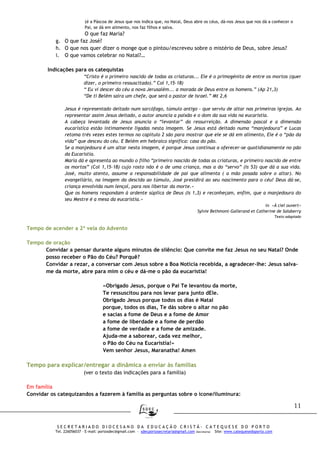 11
S E C R E T A R I A D O D I O C E S A N O D A E D U C A Ç Ã O C R I S T Ã - C A T E Q U E S E D O P O R T O
Tel. 226056037 – E-mail: portosdec@gmail.com - sdecportosecretaria@gmail.com (Secretaria) Site: www.catequesedoporto.com
(é a Páscoa de Jesus que nos indica que, no Natal, Deus abre os céus, dá-nos Jesus que nos dá a conhecer o
Pai, se dá em alimento, nos faz filhos e salva.
O que faz Maria?
g. O que faz José?
h. O que nos quer dizer o monge que o pintou/escreveu sobre o mistério de Deus, sobre Jesus?
i. O que vamos celebrar no Natal?…
Indicações para os catequistas
“Cristo é o primeiro nascido de todas as criaturas... Ele é o primogénito de entre os mortos (quer
dizer, o primeiro ressuscitado).” Col 1,15-18)
“ Eu vi descer do céu a nova Jerusalém... a morada de Deus entre os homens.” (Ap 21,3)
“De ti Belém saíra um chefe, que será o pastor de Israel.” Mt 2,6
Jesus é representado deitado num sarcófago, túmulo antigo - que serviu de altar nas primeiras igrejas. Ao
representar assim Jesus deitado, o autor anuncia a paixão e o dom da sua vida na eucaristia.
A cabeça levantada de Jesus anuncia o “levantar” da ressurreição. A dimensão pascal e a dimensão
eucarística estão intimamente ligadas nesta imagem. Se Jesus está deitado numa “manjedoura” e Lucas
retoma trés vezes estes termos no capítulo 2 são para mostrar que ele se dá em alimento, Ele é o “pão da
vida” que desceu do céu. E Belém em hebraico significa: casa do pão.
Se a manjedoura é um altar nesta imagem, é porque Jesus continua a oferecer-se quotidianamente no pão
da Eucaristia.
Maria dá e apresenta ao mundo o filho “primeiro nascido de todas as criaturas, e primeiro nascido de entre
os mortos” (Col 1,15-18) cujo rosto não é o de uma criança, mas a do “servo” (Is 53) que dá a sua vida.
José, muito atento, assume a responsabilidade de pai que alimenta ( a mão posada sobre o altar). No
evangeliário, na imagem da descida ao túmulo, José presidirá ao seu nascimento para o céu! Deus dá-se,
criança envolvida num lençol, para nos libertar da morte.»
Que os homens respondam à ardente súplica de Deus (Is 1,3) e reconheçam, enfim, que a manjedoura do
seu Mestre é a mesa da eucaristia.»
in «À ciel ouvert»
Sylvie Bethmont-Gallerand et Catherine de Salaberry
Texto adaptado
Tempo de acender a 2ª vela do Advento
Tempo de oração
Convidar a pensar durante alguns minutos de silêncio: Que convite me faz Jesus no seu Natal? Onde
posso receber o Pão do Céu? Porquê?
Convidar a rezar, a conversar com Jesus sobre a Boa Notícia recebida, a agradecer-lhe: Jesus salva-
me da morte, abre para mim o céu e dá-me o pão da eucaristia!
«Obrigado Jesus, porque o Pai Te levantou da morte,
Te ressuscitou para nos levar para junto dEle.
Obrigado Jesus porque todos os dias é Natal
porque, todos os dias, Te dás sobre o altar no pão
e sacias a fome de Deus e a fome de Amor
a fome de liberdade e a fome de perdão
a fome de verdade e a fome de amizade.
Ajuda-me a saborear, cada vez melhor,
o Pão do Céu na Eucaristia!»
Vem senhor Jesus, Maranatha! Amen
Tempo para explicar/entregar a dinâmica a enviar às famílias
(ver o texto das indicações para a família)
Em família
Convidar os catequizandos a fazerem à família as perguntas sobre o ícone/iluminura:
 