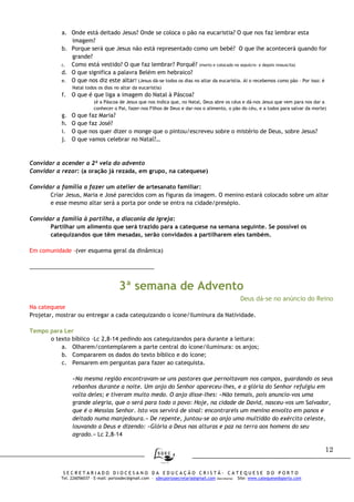 12
S E C R E T A R I A D O D I O C E S A N O D A E D U C A Ç Ã O C R I S T Ã - C A T E Q U E S E D O P O R T O
Tel. 226056037 – E-mail: portosdec@gmail.com - sdecportosecretaria@gmail.com (Secretaria) Site: www.catequesedoporto.com
a. Onde está deitado Jesus? Onde se coloca o pão na eucaristia? O que nos faz lembrar esta
imagem?
b. Porque será que Jesus não está representado como um bebé? O que lhe acontecerá quando for
grande?
c. Como está vestido? O que faz lembrar? Porquê? (morto e colocado no sepulcro- e depois ressuscita)
d. O que significa a palavra Belém em hebraico?
e. O que nos diz este altar? (Jesus dá-se todos os dias no altar da eucaristia. Aí o recebemos como pão – Por isso: é
Natal todos os dias no altar da eucaristia)
f. O que é que liga a imagem do Natal à Páscoa?
(é a Páscoa de Jesus que nos indica que, no Natal, Deus abre os céus e dá-nos Jesus que vem para nos dar a
conhecer o Pai, fazer-nos Filhos de Deus e dar-nos o alimento, o pão do céu, e a todos para salvar da morte)
g. O que faz Maria?
h. O que faz José?
i. O que nos quer dizer o monge que o pintou/escreveu sobre o mistério de Deus, sobre Jesus?
j. O que vamos celebrar no Natal?…
Convidar a acender a 2ª vela do advento
Convidar a rezar: (a oração já rezada, em grupo, na catequese)
Convidar a família a fazer um atelier de artesanato familiar:
Criar Jesus, Maria e José parecidos com as figuras da imagem. O menino estará colocado sobre um altar
e esse mesmo altar será a porta por onde se entra na cidade/presépio.
Convidar a família à partilha, a diaconia da Igreja:
Partilhar um alimento que será trazido para a catequese na semana seguinte. Se possível os
catequizandos que têm mesadas, serão convidados a partilharem eles também.
Em comunidade -(ver esquema geral da dinâmica)
________________________________________
3ª semana de Advento
Deus dá-se no anúncio do Reino
Na catequese
Projetar, mostrar ou entregar a cada catequizando o ícone/iluminura da Natividade.
Tempo para Ler
o texto bíblico –Lc 2,8-14 pedindo aos catequizandos para durante a leitura:
a. Olharem/contemplarem a parte central do ícone/iluminura: os anjos;
b. Compararem os dados do texto bíblico e do ícone;
c. Pensarem em perguntas para fazer ao catequista.
«Na mesma região encontravam-se uns pastores que pernoitavam nos campos, guardando os seus
rebanhos durante a noite. Um anjo do Senhor apareceu-lhes, e a glória do Senhor refulgiu em
volta deles; e tiveram muito medo. O anjo disse-lhes: «Não temais, pois anuncio-vos uma
grande alegria, que o será para todo o povo: Hoje, na cidade de David, nasceu-vos um Salvador,
que é o Messias Senhor. Isto vos servirá de sinal: encontrareis um menino envolto em panos e
deitado numa manjedoura.» De repente, juntou-se ao anjo uma multidão do exército celeste,
louvando a Deus e dizendo: «Glória a Deus nas alturas e paz na terra aos homens do seu
agrado.» Lc 2,8-14
 