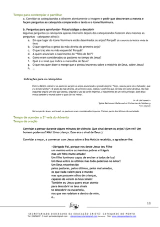 13
S E C R E T A R I A D O D I O C E S A N O D A E D U C A Ç Ã O C R I S T Ã - C A T E Q U E S E D O P O R T O
Tel. 226056037 – E-mail: portosdec@gmail.com - sdecportosecretaria@gmail.com (Secretaria) Site: www.catequesedoporto.com
Tempo para contemplar e partilhar
a. Convidar os catequizandos a olharem atentamente a imagem e pedir que descrevam a mesma e
façam perguntas ao catequista comparando o texto e o ícone/iluminura.
b. Perguntas para aprofundar- Pistas/códigos a descobrir
Algumas perguntas (o catequista apenas intervém depois dos catequizandos fazerem eles mesmos as
perguntas – catequese ativa!):
a. Em que lugar do ícone/iluminura estão desenhados os anjos? Porquê? (é o anuncio da Notícia vinda de
Deus)
b. O que significa o gesto da mão direita do primeiro anjo?
c. O que traz ele na mão esquerda? Porquê?
d. A quem anunciam o nascimento do “filho de Rei”?
e. Como eram considerados os pastores no tempo de Jesus?
f. Qual é o sinal que indica a maravilha de Deus?
g. O que nos quer dizer o monge que o pintou/escreveu sobre o mistério de Deus, sobre Jesus?
h. …
Indicações para os catequistas
Entre a Belém celeste e os pastores surgem os anjos anunciando a grande alegria: “hoje, nasceu para vós o Salvador, que
é o Cristo Senhor”. O gesto da mão direita, do primeiro anjo, indica e confirma que ele fala em nome de Deus. Na mão
esquerda segura um selo que atesta, segundo o uso da corte imperial, o nascimento de um novo príncipe. Este disco
evoca também o mundo sobre o qual Ele vai reinar.
in «À ciel ouvert»
Sylvie Bethmont-Gallerand et Catherine de Salaberry
Texto adaptado
No tempo de Jesus, em Israel, os pastores eram considerados impuros. Faziam parte dos últimos da sociedade.
Tempo de acender a 3ª vela do Advento
Tempo de oração
Convidar a pensar durante alguns minutos de silêncio: Que sinal deram os anjos? (Um rei? Um
homem poderoso? Não! Uma criança. Esse era o sinal de Deus.)
Convidar a rezar, a conversar com Jesus sobre a Boa Notícia recebida, a agradecer-lhe:
«Obrigado Pai, porque nos deste Jesus teu Filho
um menino entre os meninos pobres e frágeis
mas um filho muito amado!
Um filho luminoso capaz de encher a todos de luz!
Um Deus entre os últimos mas todo-poderoso no Amor!
Um Deus reconhecido
pelos pastores, pelos últimos, pelos mal amados,
os que nada valem para o mundo
mas que possuem olhos de crianças,
capazes de verem os teus sinais!
Também eu Jesus quero estar atento
para descobrir os teus sinais
te descobrir na eucaristia,
nos que me rodeiam e dentro de mim,
e…
 