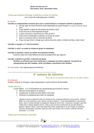 14
S E C R E T A R I A D O D I O C E S A N O D A E D U C A Ç Ã O C R I S T Ã - C A T E Q U E S E D O P O R T O
Tel. 226056037 – E-mail: portosdec@gmail.com - sdecportosecretaria@gmail.com (Secretaria) Site: www.catequesedoporto.com
deixar-me amar por ti!»
Vem senhor Jesus, Maranatha! Amen
Tempo para explicar/entregar a dinâmica a enviar às famílias
(ver o texto das indicações para a família)
Em família
Convidar os catequizandos a levarem para casa o ícone/iluminura e a fazerem à família as perguntas:
a. Em que lugar do ícone/iluminura estão desenhados os anjos? Porquê? (é o anuncio da Notícia vinda de
Deus)
b. O que significa o gesto da mão direita do primeiro anjo?
c. O que traz ele na mão esquerda? Porquê?
d. A quem anunciam o nascimento do “filho de Rei”?
e. Como eram considerados os pastores no tempo de Jesus?
f. Qual é o sinal que indica a maravilha de Deus?
g. O que nos quer dizer o monge que o pintou/escreveu sobre o mistério de Deus, sobre Jesus?
Convidar a acender a 3ª vela do advento
Convidar a rezar: (a oração já rezada em grupo na catequese)
Convidar as famílias a fazer um atelier de artesanato familiar:
Construir anjos com frases bíblicas escritas nos pergaminhos que seguram.
Convidar a família à partilha, a diaconia da Igreja:
Partilhar um alimento que será trazido para a catequese na semana seguinte. Se possível os
catequizandos que têm mesadas, serão convidados a partilharem eles também.
Em comunidade -(ver esquema geral da dinâmica)
__________________________________________________________
4ª semana de Advento
Deus dá-se ao Homem para este ser levado a Deus
Na catequese
Projetar, mostrar ou entregar a cada catequizando o ícone/iluminura da Natividade.
Tempo para Ler
o texto bíblico – Lc 2,15-20 pedindo aos catequizandos para durante a leitura:
a. Olharem/contemplarem os pastores;
b. Compararem os dados do texto bíblico e do ícone;
c. Pensarem em perguntas para fazer ao catequista.
«Quando os anjos se afastaram deles em direção ao Céu, os pastores disseram uns aos outros: «Vamos a
Belém ver o que aconteceu e que o Senhor nos deu a conhecer.» Foram apressadamente e encontraram
Maria, José e o menino deitado na manjedoura. Depois de terem visto, começaram a divulgar o que lhes
tinham dito a respeito daquele menino. Todos os que ouviram se admiravam do que lhes diziam os
pastores. Quanto a Maria, conservava todas estas coisas, ponderando-as no seu coração. E os pastores
voltaram, glorificando e louvando a Deus por tudo o que tinham visto e ouvido, conforme lhes fora
anunciado.» Lc 2,15-20
Tempo para contemplar e partilhar
 