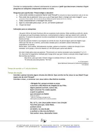 15
S E C R E T A R I A D O D I O C E S A N O D A E D U C A Ç Ã O C R I S T Ã - C A T E Q U E S E D O P O R T O
Tel. 226056037 – E-mail: portosdec@gmail.com - sdecportosecretaria@gmail.com (Secretaria) Site: www.catequesedoporto.com
Convidar os catequizandos a olharem atentamente os pastores e pedir que descrevam a mesma e façam
perguntas ao catequista comparando o texto e o ícone.
Perguntas para aprofundar- Pistas/códigos a descobrir
a. Como estão vestidos os pastores? Maria? José? Porquê? (o vestuário da época representam cada um de nós)
b. Para onde vão os pastores? (Olhem para os pés) O que quer dizer o monge com esta imagem? (Apenas
um escutou e ficou a pensar. Vê-se no sinal da mão por debaixo do queixo! Apenas este foi ver o menino)
c. Todos compreenderam a mensagem dos anjos?
d. Qual é o sinal dado pelos anjos: um rei, um homem poderoso?
e. O que vos toca?
Indicações para os catequistas
«Na parte inferior do ícone/iluminura vêm-se os pastores muito atentos. Estão vestidos ao estilo do século
X (da época em que foi pintada a iluminura), ccontrariamente a Maria e José que vestem com o estilo da
palestina. O vestuário dos pastores recorda a atualidade da mensagem e apresenta-a como notícia para os
homens de hoje.
Os pés dos pastores revelam a sua resposta ao convite do anjo. Os pés de alguns saem da imagem o que
indica que não irão ver o menino, outros estão voltados para a Jerusalém celeste indicando que
responderam ao convite.
Diante deles, nove ovelhas, delicadamente reunidas, pastam ou levantam a cabeça em direção à torre
nomeada: turris gregis, a torre do rebanho (cf. Mi 4,8) da qual a porta está aberta.
Um sinal é dado pelos anjos aos pastores: “Encontrareis um menino recostado numa manjedoira” Lc 2,11-
12). Este sinal foi longamente meditado pelo monge pintor que quer chamar a atenção nesta imagem para o
Dom de Deus aos homens:
Deus dá-se, para que todo o homem chegue à condição divina (S. João da Cruz).
“O reino dos céus está próximo.” Mt 10,5»
in «À ciel ouvert»
Sylvie Bethmont-Gallerand et Catherine de Salaberry
Texto adaptado
Tempo de acender a 4ª vela do Advento
Tempo de oração
Convidar a pensar durante alguns minutos de silêncio: Que convite me faz Jesus no seu Natal? O que
espera ele de mim? Porquê?
Convidar a rezar, a conversar com Jesus sobre a Boa Notícia recebida.
«Obrigado Pai, porque enviaste os anjos
a anunciar a Boa Notícia da chegada do teu Filho.
Alguns pastores ouviram, outros não.
Quero anunciar-Te a todos aqueles
a quem eu gostava
que entrassem em Belém
(tempo de silêncio
– cada um é convidado a entregar ao Pai
todos aqueles que gostaria de ver junto do presépio)
Pai, só Tu, com Jesus podes mover o seu coração
Toca-lhes para que, neste Natal,
aceitem entrar
em belém, na casa do pão
e acolham a vida nova do Reino!»
Vem senhor Jesus, Maranatha! Amen
 