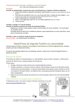 16
S E C R E T A R I A D O D I O C E S A N O D A E D U C A Ç Ã O C R I S T Ã - C A T E Q U E S E D O P O R T O
Tel. 226056037 – E-mail: portosdec@gmail.com - sdecportosecretaria@gmail.com (Secretaria) Site: www.catequesedoporto.com
Tempo para explicar/entregar a dinâmica a enviar às famílias
(ver o texto das indicações para a família)
Em família
Convidar os catequizandos a levarem para casa o ícone/iluminura e a fazerem à família as perguntas:
a. Como estão vestidos os pastores? Como Maria? José? Porquê? (o vestuário da época representam cada um
de nós)
b. Para onde vão os pastores? (Olhem para os pés) O que quer dizer o monge com esta imagem? (Apenas
um escutou e ficou a pensar. Vê-se no sinal da mão por debaixo do queixo! Apenas este foi ver o menino)
c. Todos compreenderam a mensagem dos anjos?
d. Qual é o sinal dado pelos anjos: um rei, um homem poderoso? (Então se era Deus?)
e. O que vos toca?
Convidar a acender a 4ª vela do advento
Convidar as famílias a fazerem um atelier de artesanato familiar:
Representar a família e todos aqueles a quem a família deseja ver entrar em Belém, “na casa do pão”,
na Jerusalém celeste.
O presépio deste ano deverá ter multidões de pessoas a quem desejaríamos ver entrar pela Porta, Jesus,
para se encontrarem com Deus.
Convidar a rezar: (a oração já rezada em grupo na catequese)
Em comunidade - (ver esquema geral da dinâmica)
Natal/Festa da Sagrada Família na comunidade
Convidar todas as famílias a trazerem o seu presépio no dia de Natal ou na Festa da Sagrada Família, momento
propício para fazer a bênção das famílias.
O conjunto dos presépios poderia ficar em exposição, durante o tempo entre a Festa da Sagrada Família e o
Batismo do Senhor.
Postais de Natal
Convidam-se todos os catequizandos e a comunidade, quem assim o desejar, a oferecerem
postais de Natal com a representação da iluminura.
Como fazer:
Entregar a Iluminura a preto e branco sem a representação dos pastores;
Convidar a desenhar e a escrever o nome ou colocar a foto da pessoa a quem vai ser oferecido o postal,
substituindo os pastores (porquê?… as pessoas representadas serão aquelas a quem se deseja ver entrar
no coração da “Jerusalém celeste”, na cidade de Deus. Esta proposta pretende intensificar laços e ser um
gesto evangelizador).
Sugere-se que se pinte o postal, de acordo com as cores do original. Cada cor tem uma intencionalidade
simbólica.
Onde encontrar as imagens para a dinâmica?
A iluminura quer a cor quer a preto e branco encontra-se no site:
www.catequesedoporto.com
 