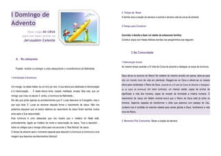 I Domingo de
Advento
Deus rasga os céus
para nos fazer entrar na
Jerusalém Celeste
A. Na catequese:
Projetar, mostrar ou entregar a cada catequizando o ícone/iluminura da Natividade.
1.Introdução à Iluminura:
Um monge, na idade média, lia um livro por ano. A sua leitura era destinada à memorização
e à interiorização. … É desta leitura lenta, rezada, meditada, amada, feita vida, que um
monge, que viveu no século X pintou, a iluminura da Natividade…
Ele não quis pintar apenas os acontecimentos que S. Lucas descreve no Evangelho, mas o
que quis dizer S. Lucas ao escrever daquela forma o nascimento de Jesus. Não nos
podemos esquecer que os textos relativos ao nascimento de Jesus foram escritos muitos
anos após a Sua ressurreição.
Esta iluminura é uma catequese que nos mostra que o mistério do Natal está,
profundamente, ligado ao mistério da morte e ressurreição de Jesus. Toca a descobrir…
todos os códigos que o monge utiliza para nos anunciar a “Boa Notícia” de Jesus.
O tempo de advento será o momento especial para descobrir a iluminura (a iluminura é uma
imagem que descreve acontecimentos bíblicos)!
2. Tempo de Rezar
A família reza a oração da semana e acende a terceira vela da coroa de advento.
3.Tempo para Construir:
Convidar a família a fazer um atelier de artesanato familiar:
Construir anjos com frases bíblicas escritas nos pergaminhos que seguram.
C.Na Comunidade
1.Admonição Inicial
Ao mesmo tempo acender a III Vela da Coroa de advento e destapar os anjos da iluminura.
Deus dá-se no anúncio do Reino! No mistério do menino envolto em panos, abre-se para
nós um mundo novo de vida em plenitude. Rasgam-se os Céus e abrem-se os nossos
olhos para contemplar o Reino de Deus. (acende-se a III vela da Coroa de Advento e destapam-
se os anjos da iluminura) Um reino luminoso, um imenso clarão, capaz de encher de
significado a vida dos homens, capaz de revestir de divindade a miséria humana. O
nascimento de Jesus em Belém ensinar-nos-á que o Reino de Deus está já entre os
homens. Sejamos capazes de transformar o chão que pisamos num pedaço de Céu.
Juntemo-nos à multidão do exército celeste para cantar glórias a Deus. Acolhamos a vida
nova do Reino.
2. Momento Pós Comunhão: Rezar a oração da semana
 