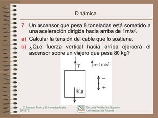 J. C. Moreno Marín y S. Heredia Avalos
DFISTS
Escuela Politécnica Superior
Universidad de Alicante
a=1m/s2
T
M.g
_
+
Dinámica
7.  Un ascensor que pesa 8 toneladas está sometido a
una aceleración dirigida hacia arriba de 1m/s2.
a)  Calcular la tensión del cable que lo sostiene.
b)  ¿Qué fuerza vertical hacia arriba ejercerá el
ascensor sobre un viajero que pesa 80 kg?
 