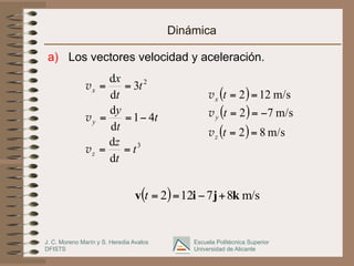 J. C. Moreno Marín y S. Heredia Avalos
DFISTS
Escuela Politécnica Superior
Universidad de Alicante
Dinámica
a)  Los vectores velocidad y aceleración.
3
2
d
d
41
d
d
3
d
d
t
t
z
t
t
y
t
t
x
z
y
x
==
−==
==
v
v
v
( )
( )
( ) m/s82
m/s72
m/s122
==
−==
==
t
t
t
z
y
x
v
v
v
( ) m/s87122 kjiv +−==t
 