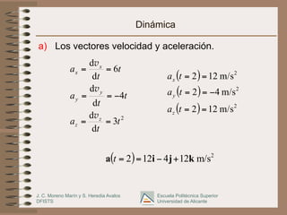 J. C. Moreno Marín y S. Heredia Avalos
DFISTS
Escuela Politécnica Superior
Universidad de Alicante
Dinámica
a)  Los vectores velocidad y aceleración.
2
3
d
d
4
d
d
6
d
d
t
t
a
t
t
a
t
t
a
z
z
y
y
x
x
==
−==
==
v
v
v
( )
( )
( ) 2
2
2
m/s122
m/s42
m/s122
==
−==
==
ta
ta
ta
z
y
x
( ) 2
m/s124122 kjia +−==t
 
