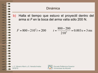J. C. Moreno Marín y S. Heredia Avalos
DFISTS
Escuela Politécnica Superior
Universidad de Alicante
Dinámica
b)  Halla el tiempo que estuvo el proyectil dentro del
arma si F en la boca del arma valía sólo 200 N.
20010·2800 5
=−= tF ms3s003.0
10·2
200800
5
==
−
=t
 