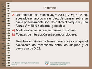 J. C. Moreno Marín y S. Heredia Avalos
DFISTS
Escuela Politécnica Superior
Universidad de Alicante
Dinámica
2.  Dos bloques de masas m1 = 20 kg y m2 = 15 kg,
apoyados el uno contra el otro, descansan sobre un
suelo perfectamente liso. Se aplica al bloque m1 una
fuerza F = 40 N horizontal y se pide:
a) Aceleración con la que se mueve el sistema
b) Fuerzas de interacción entre ambos bloques.
Resolver el mismo problema para el caso en que el
coeficiente de rozamiento entre los bloques y el
suelo sea de 0.02.
 