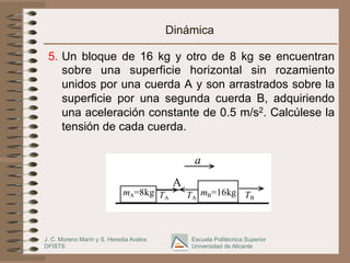 J. C. Moreno Marín y S. Heredia Avalos
DFISTS
Escuela Politécnica Superior
Universidad de Alicante
Dinámica
5.  Un bloque de 16 kg y otro de 8 kg se encuentran
sobre una superficie horizontal sin rozamiento
unidos por una cuerda A y son arrastrados sobre la
superficie por una segunda cuerda B, adquiriendo
una aceleración constante de 0.5 m/s2. Calcúlese la
tensión de cada cuerda.
a
A
TA
mB=16kg
TA TB
mA=8kg
 