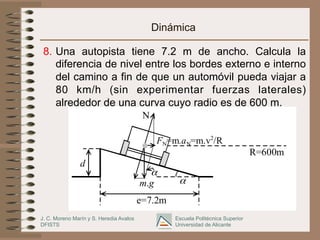 J. C. Moreno Marín y S. Heredia Avalos
DFISTS
Escuela Politécnica Superior
Universidad de Alicante
d
m.g
FN=m.aN=m.v2
/R
α
e=7.2m
α
N
R=600m
Dinámica
8.  Una autopista tiene 7.2 m de ancho. Calcula la
diferencia de nivel entre los bordes externo e interno
del camino a fin de que un automóvil pueda viajar a
80 km/h (sin experimentar fuerzas laterales)
alrededor de una curva cuyo radio es de 600 m.
 