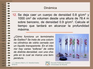 J. C. Moreno Marín y S. Heredia Avalos
DFISTS
Escuela Politécnica Superior
Universidad de Alicante
Dinámica
12.  Se deja caer un cuerpo de densidad 0.8 g/cm3 y
1000 cm3 de volumen desde una altura de 78.4 m
sobre benceno, de densidad 0.9 g/cm3. Calcula el
tiempo que tardará en alcanzar la profundidad
máxima.
¿Cómo funciona un termómetro
de Galileo? Se trata de una colum-
na cilíndrica de vidrio cerrada con
un líquido transparente. En el inte-
rior hay varias “esferas” de vidrio
de distinta densidad, con una cha-
pita en la cual se marca una tem-
peratura.
 