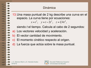 J. C. Moreno Marín y S. Heredia Avalos
DFISTS
Escuela Politécnica Superior
Universidad de Alicante
Dinámica
13. Una masa puntual de 2 kg describe una curva en el
espacio. La curva tiene por ecuaciones:
siendo t el tiempo. Calcula al cabo de 2 segundos:
a)  Los vectores velocidad y aceleración.
b)  El vector cantidad de movimiento.
c)  El momento cinético respecto al origen.
d)  La fuerza que actúa sobre la masa puntual.
3 2 4
, 2 , 1 4 ,
x t y t t z t
= = − =
 