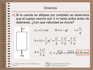 J. C. Moreno Marín y S. Heredia Avalos
DFISTS
Escuela Politécnica Superior
Universidad de Alicante
Dinámica
c)  Si la cuerda se aflojase por completo se observaría
que el cuerpo recorre aún 2 m hacia arriba antes de
detenerse, ¿Con qué velocidad se movía?
T
mg
at
+
= i
f v
v gt
−
= i
0 v
g
t i
v
=
g
g
g
gt
t
h
2
i
2
i
2
i
2
i
2
1
2
1
2
1 v
v
v
v =
−
=
−
=
g
h
2
i
2
1 v
= i 2 4·9.8 6.26 m/s
gh
= = =
v
 