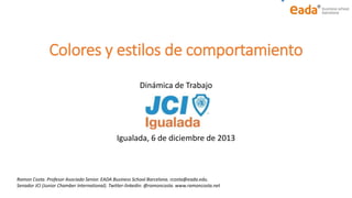 Colores y estilos de comportamiento
Dinámica de Trabajo

Igualada, 6 de diciembre de 2013

Ramon Costa. Profesor Asociado Senior. EADA Business School Barcelona. rcosta@eada.edu.
Senador JCI (Junior Chamber International). Twitter-linkedin: @ramoncosta. www.ramoncosta.net

 