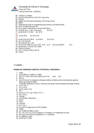 Faculdade de Ciência e Tecnologia
Grupo de Física
Lista de Exercícios – Dinâmica
Página 10 de 12
62. 1,93m/s2 e 2,78m/s
63. (a) 78,5 N (b) 50 N (c) 15,2 m/s2, para cima.
64. 1027 N
65. (a)Não (b) 53 N (para esquerda) e 22 N (para cima)
66. 488 N
67. (a)30cm/s (b)170c,/s2 (radialmente para dentro) (c)2,9mN (d)0,40
68. (a)11,1N (b)47,3N (c)40,1N
69. (a) no ponto mais baixo do círculo (b)9,30m/s
70. (a) 0,58 (b) µ c = tg - (a/g cos). (c) 0,33
71. (a) 44 N (b) 1,15 m/s2 (c) 127 N
72.
73. (a) 33,75 N (b) 3,75 m/s2
74.
75. (a) 60 cm/s (b) 0,06 N (c) 0,06 N (d) 3,9 cm
76. (a) 11,4º (b) 0,20
77. (a) 2,42cm/s (b) 1,15h
78. (a) 0,4 m/s; 0,69 m/s. (b) -0,277; -0,16. (c) 0 (d) 0 (e) 0,064 N (f) 0
79. (a) 4,0m/s2 e 4,9 m/s2 (b) 1,25N
80. 3,83s e 2,34m/s2
81. (a) 11,1N (b) 47,3N (c) 40,1N
82. 7,4m/s
- 2 unidade –
TRABALHO, ENERGIAS CINÉTICA, POTENCIAL E MECÂNICA.
1. 516N
2. (a)37,59N (b) -19,6N (c) 17,99N
3. (a) 121,7 N (b) -243,4 N (c) 294 N (d) -51 N (e) 0 (f) 0
4. 20,4 m
5. (a) 2,31m/s (b) A variação da energia cinética do atleta será numericamente igual ao
dobro da massa do atleta.
O trabalho realizado por seus músculos será igual a essa variação da energia cinética.
6. 3,14 x 1012 J
7. 5,2 x 104 N
8. (a) 25 J (b)4,1 m/s
9. 25 J
10. (a) 43,3 x 10--3 J (b) 130,0 x 10--3 J
11. (b) 1,5 Foxo
12. 184 kW
13. (a) 338.582 J (b)0,63 hp
14. 5,64 s
15. 25 hp
16. 16,6 kW
17. 8.7 x 104 J
18. (a) 9,0x104 mega tons de TNT (b) 45km
19. 15W0
20. (a) 15,68N (b) 49N (c) 2,5m
21. (a) x=0, x=2, x>3. (c) x=0 estável, x=2 instável, x>3 indiferente (d) 2m/s
22. (a) U(x)=-x4/4+x2/2 (b) 0 (estável),=2, -2 (instável)
23. (a) 12MW (b) 1261
24. (a) 600 (b) 11,76N
 