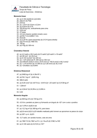 Faculdade de Ciência e Tecnologia
Grupo de Física
Lista de Exercícios – Dinâmica
Página 11 de 12
Momento linear
25. (a) 0,163 (b)240,0J (c)0,320J
26. 24km/h 33,70SE
27. 237m/s
28. (a) 3,2cm (b) 5,0cm e 2,2cm
29. (a) 0,5m/s (b) 0,75
30. 205,06 kg.m/s, verticalmente para cima
31. 4,54 m/s
32. 27 balas
33. 4,0 m/s (mesmo sentido inicial) e zero
34. (a)745,7 m/s (b)962,7 m/s
35. 63,9 kN
36. (a) 2,20 N.s (para esquerda) (b) 212 N (para direita)
37. (a)2,75 m/s (b) 1460 m/s
38. 100 kg
39. (a)110g (b)1,88 m/s
Cinemática Vetorial
40. (a) 4,0 rad/s e 28,0 rad/s (b)12 rad/s2 (c)6 rad/s2 e 18 rad/s2
41. (a)146 m/s2 (b) 20,8 ver
42. (a) 8.143 rev/min2 (b) 425 rev
43. (a) -1,28 rad/s2 (b) R: 248 rad (c) 39,5 ver
44. (a)3,49rad/s (b)52,4 cm/s e 25,8 cm/s (c) 182,8 cm/s2 e 90,2 cm/s2
45. (a) -1,18 rev/min2 (b) 10.296 rev (c)1,08 mm/s (d) 30,2 m/s2
46. (a) ~23voltas e (b) 8,64m
Dinâmica Rotacional
47. (a) 6490 kg.m2 (b) 4,36x106 J
48. (a)154,1 kg.m2 (b)65,4 kg
49. 689,6 rad/s
50. (a) 6,00 cm/s2 (b) 4,87 N (c) 4,54 N (d) 1,20 rad/s2 (e) 0,0138 kg.m2
51. 1,29m/s2
52. (a) 4,9m/s2 (b) 24,5N e (c) 2,45N.m
53. 0,40
Momento Angular
54. (a) 600 kg.m2/s (b) 720 kg.m2/s
55. 4,5 N.m, paralelo ao plano xy formando um ângulo de -63° com o eixo x positivo
56. (a)-1,47N.m (b)20,4 rad
57. (a) 12,2 kg.m2 (b) 308 kg.m2/s, para baixo
58. (a)3,6 rev/s (b)3,0 (c)O trabalho realizado pelo homem ao aproximar os pesos do corpo
59. (a) 267 r.p.m. (b)2/3
60. 12,7 rad/s, em sentido horário, visto de cima
61. (a) 7ML2/12 (b) 7ML20/12  (c) 140/5 (d) 21ML20
2/40
62. (a) 0,148 rad/s (b) 0,0123 (c) 181º
 