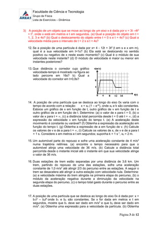 Faculdade de Ciência e Tecnologia
Grupo de Física
Lista de Exercícios – Dinâmica
Página 3 de 12
3) A posição de um objeto que se move ao longo de um eixo x é dada por x = 3t –4t2
+ t3
, onde x está em metros e t em segundos. (a) Qual a posição do objeto em t =
1, 2, 3 e 4s? (b) Qual o deslocamento do objeto entre t = 0 s e t = 4s? (c) Qual a
velocidade média para o intervalo de t = 2 s e t = 4s?
12. Se a posição de uma partícula é dada por x= 4 - 12t + 3t2
(t em s e x em m),
qual é a sua velocidade em t=1s? (b) Ela está se deslocando no sentido
positivo ou negativo de x neste exato momento? (c) Qual é o módulo de sua
velocidade neste instante? (d) O módulo da velocidade é maior ou menor em
instantes posteriores?
13. Que distância o corredor cujo gráfico
velocidade-tempo é mostrado na figura ao
lado percorre em 16s? b) Qual a
velocidade do corredor em t=0,8s?
14. A posição de uma partícula que se desloca ao longo do eixo 0x varia com o
tempo de acordo com a relação: x = x0 (1 – e-kt
), onde x0 e k são constantes.
Esboce um gráfico de x em função de t, outro gráfico de v em função de t e
outro gráfico de a em função de t. Determine: (a) o valor de x para t = 0, (b) o
valor de x para t = , (c) a distância total percorrida desde t = 0 até t = , (d) a
expressão da velocidade v em função do tempo t. (e) A aceleração deste
movimento é constante ou variável? (f) Obtenha a expressão da aceleração em
função do tempo t. (g) Obtenha a expressão de a em função de v. (h) Calcule
os valores de v e de a para t = , (i) Calcule os valores de x, de v e de a para t
= 1 s. Considere x em metros e t em segundos; suponha k = 1 s-1
, x0 = 2 m.
15. Um automóvel parte do repouso e sofre uma aceleração constante de 4 m/s2
numa trajetória retilínea. (a) encontre o tempo necessário para que o
automóvel atinja uma velocidade de 36 m/s. (b) Calcule a distância total
percorrida desde o instante inicial até o instante em que sua velocidade atinge
o valor de 36 m/s.
16. Duas estações de trem estão separadas por uma distância de 3,6 km. Um
trem, partindo do repouso de uma das estações, sofre uma aceleração
constante de 1,0 m/s2
até atingir 2/3 do percurso entre as estações. A seguir o
trem se desacelera até atingir a outra estação com velocidade nula. Determine:
(a) a velocidade máxima do trem atingida na primeira etapa do percurso, (b) o
módulo da aceleração negativa durante a diminuição da velocidade na
segunda etapa do percurso, (c) o tempo total gasto durante o percurso entre as
duas estações.
17. A posição de uma partícula que se desloca ao longo do eixo 0x é dada por: x =
b1t3
– b2t4
onde b1 e b2 são constantes. Se x for dada em metros e t em
segundos, mostre que b1 deve ser dado em m/s3
e que b2 deve ser dado em
m/s4
. (a) Obtenha uma expressão para a velocidade da partícula. (b) Obtenha
 